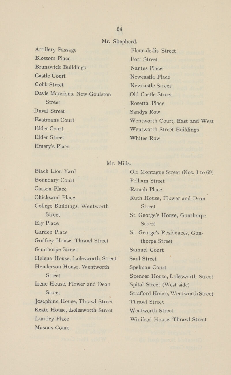 54 Mr. Shepherd. Artillery Passage Fleur-de-lis Street Blossom Place Fort Street Brunswick Buildings Nantes Place Castle Court Newcastle Place Cobb Street Newcastle Street Davis Mansions, New Goulston Old Castle Street Street Rosetta Place Duval Street Sandys Row Eastmans Court Wentworth Court, East and West Elder Court Wentworth Street Buildings Elder Street Whites Row Emery's Place Mr. Mills. Black Lion Yard Old Montague Street (Nos. 1 to 69) Boundary Court Pelham Street Casson Place Ramah Place Chicksand Place Ruth House, Flower and Dean College Buildings, Wentworth Street Street St. George's House, Gunthorpe Ely Place Street Garden Place St. George's Residences, Gun Godfrey House, Thrawl Street thorpe Street Gunthorpe Street Samuel Court Helena House, Lolesworth Street Saul Street Henderson House, Wentworth Spelman Court Street Spencer House, Lolesworth Street Irene House, Flower and Dean Spital Street (West side) Street Strafford House, Wentworth Street Josephine House, Thrawl Street Thrawl Street Keate House, Lolesworth Street Wentworth Street Luntley Place Winifred House, Thrawl Street Masons Court