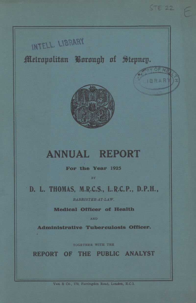 STE 22 E Metropolitan borough of Stepney. ANNUAL REPORT For the Year 1925 BY D. L. THOMAS, M.R.C.S., L.R.C.P., D.P.H., BARRISTER-AT-LAW, Medical Officer of Health AND Administrative Tuberculosis Officer. 9 TOGETHER WITH THE REPORT OF THE PUBLIC ANALYST Vail, & Co., 170, Farringdon Road, London, E.C.I.