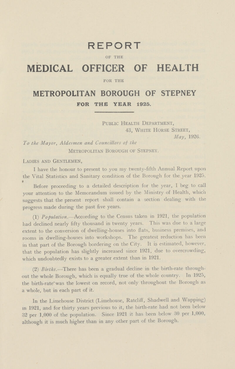 REPORT OF THE MEDICAL OFFICER OF HEALTH FOR THE METROPOLITAN BOROUGH OF STEPNEY FOR THE YEAR 1925. Public Health Department, 43, White Horse Street, May, 1926. To the Mayor, Aldeimen and Councillors of the Metropolitan Borough of Stepney. Ladies and Gentlemen, I have the honour to present to you my twenty-fifth Annual Report upon the Vital Statistics and Sanitary condition of the Borough for the year 1925. Before proceeding to a detailed description for the year, I beg to call your attention to the Memorandum issued by the Ministry of Health, which suggests that the present report shall contain a section dealing with the progress made during the past five years. (1) Population. -According to the Census taken in 1921, the population had declined nearly fifty thousand in twenty years. This was due to a large extent to the conversion of dwelling-houses into flats, business premises, and rooms in dwelling-houses into workshops. The greatest reduction has been in that part of the Borough bordering on the City. It is estimated, however, that the population has slightly increased since 1921, due to overcrowding, which undoubtedly exists to a greater extent than in 1921. (2) Births.—There has been a gradual decline in the birth-rate through out the whole Borough, which is equally true of the whole country. In 1925, the birth-rate was the lowest on record, not only throughout the Borough as a whole, but in each part of it. In the Limehouse District (Limehouse, Ratcliff, Shadwell and Wapping) in 1921, and for thirty years previous to it, the birth-rate had not been below 32 per 1,000 of the population. Since 1921 it has been below 30 per 1,000, although it is much higher than in any other part of the Borough.