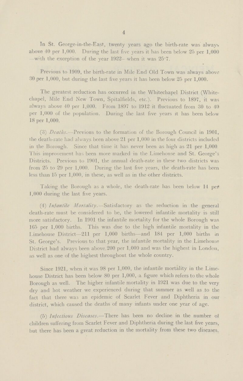 4 In St. George-in-the-East, twenty years ago the birth-rate was always above 40 per 1,000. During the last five years it has been below 25 per 1,000 with the exception of the year 1922— when it was 25.7. Previous to 1909, the birth-rate in Mile End Old Town was always above 30 per 1,000, but during the last five years it has been below 25 per 1,000. The greatest reduction has occurred in the Whitechapel District (White chapel, Mile End New Town, Spitalfields, etc.). Previous to 1897, it was always above 40 per 1,000. From 1897 to 1912 it fluctuated from 30 to 40 per 1,000 of the population. During the last five years it has been below 18 per 1,000. (3) Deaths.-Previous to the formation of the Borough Council in 1901, the death-rate had always been above 21 per 1,000 in the four districts included in the Borough. Since that time it has never been as high as 21 per 1,000 This improvement has been more marked in the Limehouse and St. George's Districts. Previous to 1901, the annual death-rate in these two districts was from 25 to 29 per 1,000. During the last five years, the death-rate has been less than 15 per 1,000, in these, as well as in the other districts. Taking the Borough as a whole, the death-rate has been below 14 pef 1,000 during the last five years. (4) Infantile Mortality.—Satisfactory as the reduction in the general death-rate must be considered to be, the lowered infantile mortality is still more satisfactory. In 1901 the infantile mortality for the whole Borough was 165 per 1,000 births. This was due to the high infantile mortality in the I.imehouse District—211 per 1,000 births—and .184 per 1,000 births in St. George's. Previous to that year, the infantile mortality in the Limehouse District had always been above.200 per 1,000 and was the highest in London, as well as one of the highest throughout the whole country. Since 1921, when it was 98 per 1,000, the infantile mortality in the Lime house District has been below 80 per 1,000, a figure which refers to the whole Borough as well. The higher infantile mortality in 1921 was due to the very dry and hot weather we experienced during that summer as well as to the fact that there was an epidemic of Scarlet Fever and Diphtheria in our district, which caused the deaths of many infants under one year of age. (5) Infectious Diseases.—There has been no decline in the number of children suffering from Scarlet Fever and Diphtheria during the last five years, but there has been a great reduction in the mortality from these two diseases.
