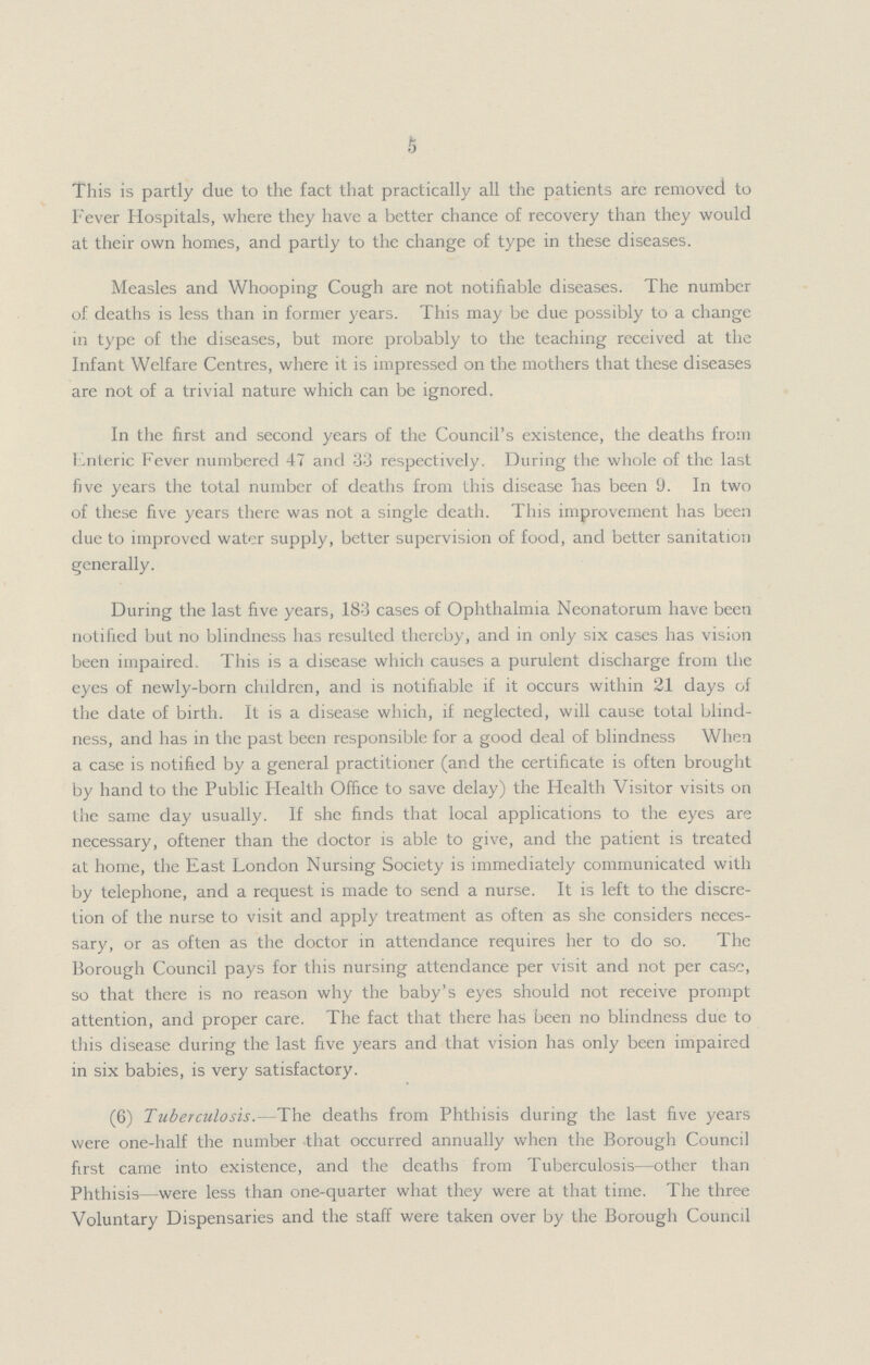 5 This is partly due to the fact that practically all the patients arc removed to Fever Hospitals, where they have a better chance of recovery than they would at their own homes, and partly to the change of type in these diseases. Measles and Whooping Cough are not notifiable diseases. The number of deaths is less than in former years. This may be due possibly to a change in type of the diseases, but more probably to the teaching received at the Infant Welfare Centres, where it is impressed on the mothers that these diseases are not of a trivial nature which can be ignored. In the first and second years of the Council's existence, the deaths from Lnteric Fever numbered 47 and 33 respectively. During the whole of the last five years the total number of deaths from this disease has been 9. In two of these five years there was not a single death. This improvement has been due to improved water supply, better supervision of food, and better sanitation generally. During the last five years, 183 cases of Ophthalmia Neonatorum have been notified but no blindness has resulted thereby, and in only six cases has vision been impaired. This is a disease which causes a purulent discharge from the eyes of newly-born children, and is notifiable if it occurs within 21 days of the date of birth. It is a disease which, if neglected, will cause total blind ness, and has in the past been responsible for a good deal of blindness When a case is notified by a general practitioner (and the certificate is often brought by hand to the Public Health Office to save delay) the Health Visitor visits on the same day usually. If she finds that local applications to the eyes are necessary, oftener than the doctor is able to give, and the patient is treated at home, the East London Nursing Society is immediately communicated with by telephone, and a request is made to send a nurse. It is left to the discre tion of the nurse to visit and apply treatment as often as she considers neces sary, or as often as the doctor in attendance requires her to do so. The Borough Council pays for this nursing attendance per visit and not per ease, so that there is no reason why the baby's eyes should not receive prompt attention, and proper care. The fact that there has been no blindness due to this disease during the last five years and that vision has only been impaired in six babies, is very satisfactory. (6) Tuberculosis.—The deaths from Phthisis during the last five years were one-half the number that occurred annually when the Borough Council first came into existence, and the deaths from Tuberculosis—other than Phthisis—were less than one-quarter what they were at that time. The three Voluntary Dispensaries and the staff were taken over by the Borough Council