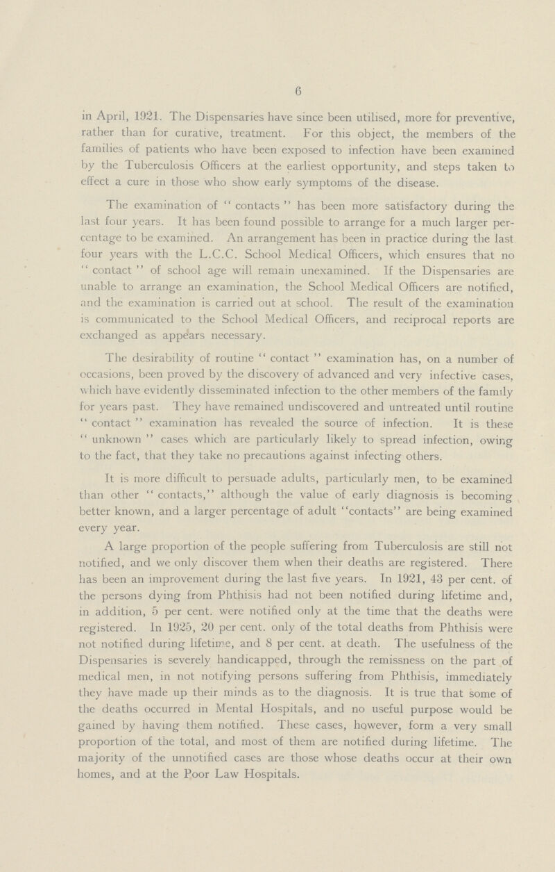 6 in April, 1921. The Dispensaries have since been utilised, more for preventive, rather than for curative, treatment. For this object, the members of the families of patients who have been exposed to infection have been examined by the Tuberculosis Officers at the earliest opportunity, and steps taken to effect a cure in those who show early symptoms of the disease. The examination of contacts has been more satisfactory during the last four years. It has been found possible to arrange for a much larger per centage to be examined. An arrangement has been in practice during the last four years with the L.C.C. School Medical Officers, which ensures that no contact of school age will remain unexamined. If the Dispensaries are unable to arrange an examination, the School Medical Officers are notified, and the examination is carried out at school. The result of the examination is communicated to the School Medical Officers, and reciprocal reports are exchanged as appears necessary. The desirability of routine contact examination has, on a number of occasions, been proved by the discovery of advanced and very infective cases, which have evidently disseminated infection to the other members of the family for years past. They have remained undiscovered and untreated until routine contact examination has revealed the source of infection. It is these unknown cases which are particularly likely to spread infection, owing to the fact, that they take no precautions against infecting others. It is more difficult to persuade adults, particularly men, to be examined than other contacts, although the value of early diagnosis is becoming better known, and a larger percentage of adult contacts are being examined every year. A large proportion of the people suffering from Tuberculosis are still not notified, and we only discover them when their deaths are registered. There has been an improvement during the last five years. In 1921, 43 per cent. of the persons dying from Phthisis had not been notified during lifetime and, in addition, 5 per cent. were notified only at the time that the deaths were registered. In 1925, 20 per cent. only of the total deaths from Phthisis were not notified during lifetime, and 8 per cent. at death. The usefulness of the Dispensaries is severely handicapped, through the remissness on the part of medical men, in not notifying persons suffering from Phthisis, immediately they have made up their minds as to the diagnosis. It is true that some of the deaths occurred in Mental Hospitals, and no useful purpose would be gained by having them notified. These cases, however, form a very small proportion of the total, and most of them are notified during lifetime. The majority of the unnotified cases are those whose deaths occur at their own homes, and at the Poor Law Hospitals.