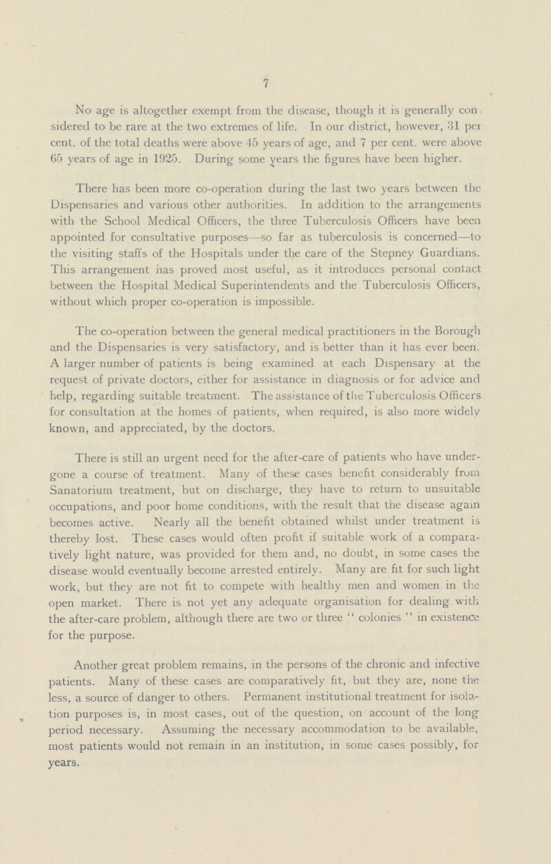 7 No age is altogether exempt from the disease, though it is generally con sidered to be rare at the two extremes of life. In our district, however, 31 per cent. of the total deaths were above 45 years of age, and 7 per cent. were above 65 years of age in 1925. During some years the figures have been higher. There has been more co-operation during the last two years between the Dispensaries and various other authorities. In addition to the arrangements with the School Medical Officers, the three Tuberculosis Officers have been appointed for consultative purposes—so far as tuberculosis is concerned—to the visiting staffs of the Hospitals under the care of the Stepney Guardians. This arrangement has proved most useful, as it introduces personal contact between the Hospital Medical Superintendents and the Tuberculosis Officers, without which proper co-operation is impossible. The co-operation between the general medical practitioners in the Borough and the Dispensaries is very satisfactory, and is better than it has ever been. A larger number of patients is being examined at each Dispensary at the request of private doctors, either for assistance in diagnosis or for advice and help, regarding suitable treatment. The assistance of the Tuberculosis Officers for consultation at the homes of patients, when required, is also more widely known, and appreciated, by the doctors. There is still an urgent need for the after-care of patients who have under gone a course of treatment. Many of these cases benefit considerably from Sanatorium treatment, but on discharge, they have to return to unsuitable occupations, and poor home conditions, with the result that the disease again becomes active. Nearly all the benefit obtained whilst under treatment is thereby lost. These cases would often profit if suitable work of a compara tively light nature, was provided for them and, no doubt, in some cases the disease would eventually become arrested entirely. Many are fit for such light work, but they are not fit to compete with healthy men and women in the open market. There is not yet any adequate organisation for dealing with the after-care problem, although there are two or three  colonies  in existence for the purpose. Another great problem remains, in the persons of the chronic and infective patients. Many of these cases are comparatively fit, but they are, none the less, a source of danger to others. Permanent institutional treatment for isola tion purposes is, in most cases, out of the question, on account of the long period necessary. Assuming the necessary accommodation to be available, most patients would not remain in an institution, in some cases possibly, for years.
