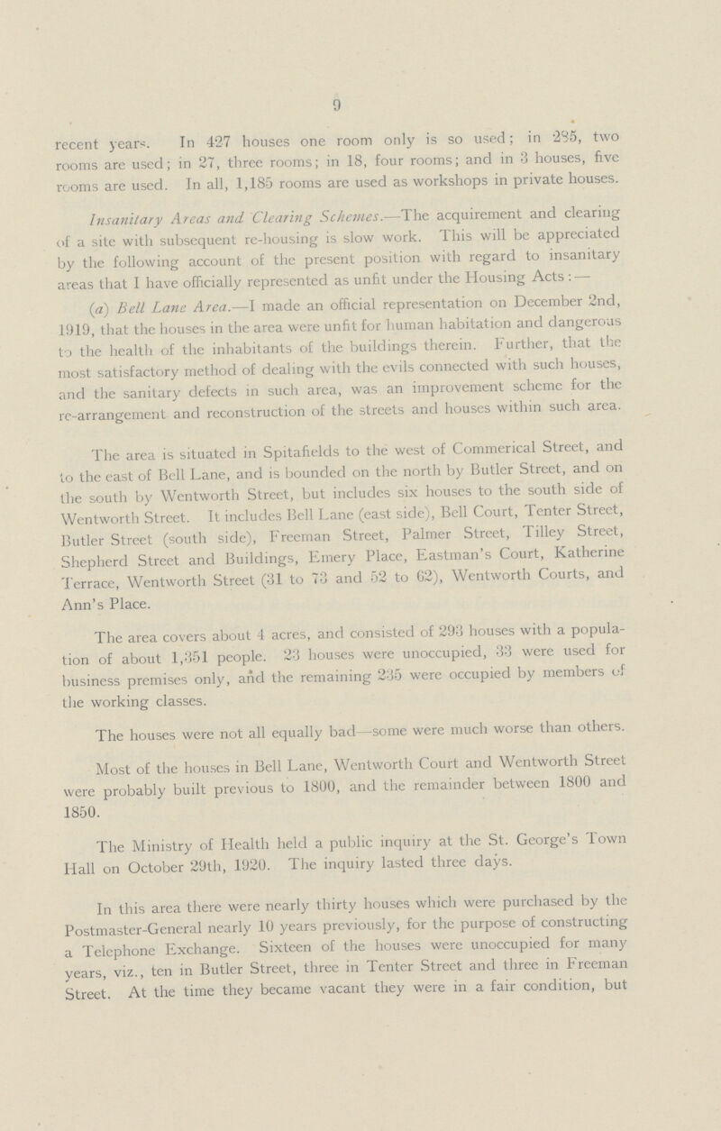 9 recent year-;. In 427 houses one room only is so used; in 285, two rooms are used; in 27, three rooms; in 18, four rooms; and in 3 houses, five rooms are used. In all, 1,185 rooms are used as workshops in private houses. Insanitary Areas and Clearing Schemes.—The acquirement and clearing of a site with subsequent re-housing is slow work. This will be appreciated by the following account of the present position with regard to insanitary areas that I have officially represented as unfit under the Housing Acts:— (a) Bell Lane Area.—I made an official representation on December 2nd, 1919, that the houses in the area were unfit for human habitation and dangerous to the health of the inhabitants of the buildings therein. Further, that the most satisfactory method of dealing with the evils connected with such houses, and the sanitary defects in such area, was an improvement scheme for the re-arrangement and reconstruction of the streets and houses within such area. The area is situated in Spitafields to the west of Commerical Street, and to the east of Bell Lane, and is bounded on the north by Butler Street, and on the south by Wentworth Street, but includes six houses to the south side of Wentworth Street. It includes Bell Lane (east side), Bell Court, Tenter Street, Butler Street (south side), Freeman Street, Palmer Street, Tilley Street, Shepherd Street and Buildings, Emery Place, Eastman's Court, Katherine Terrace, Wentworth Street (31 to 73 and 52 to 62), Wentworth Courts, and Ann's Place. The area covers about 4 acres, and consisted of 293 houses with a popula tion of about 1,351 people. 23 houses were unoccupied, 33 were used for business premises only, and the remaining 235 were occupied by members of the working classes. The houses were not all equally bad—some were much worse than others. Most of the houses in Bell Lane, Wentworth Court and Wentworth Street were probably built previous to 1800, and the remainder between 1800 and 1850. The Ministry of Health held a public inquiry at the St. George's Town Hall on October 29th, 1920. The inquiry lasted three days. In this area there were nearly thirty houses which were purchased by the Postmaster-General nearly 10 years previously, for the purpose of constructing a Telephone Exchange. Sixteen of the houses were unoccupied for many years, viz., ten in Butler Street, three in Tenter Street and three in Freeman Street. At the time they became vacant they were in a fair condition, but