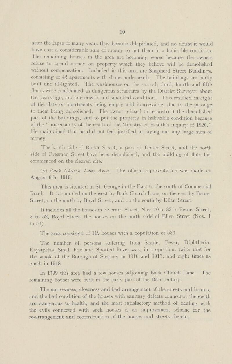10 after the lapse of many years they became dilapidated, and no doubt it would have cost a considerable sum of money to put them in a habitable condition. I he remaining houses in the area are becoming worse because the owners refuse to spend money on property which they believe will be demolished without compensation. Included in this area are Shepherd Street Buildings, consisting of 42 apartments with shops underneath. The buildings are badly built and ill-lighted. The washhouses on the second, third, fourth and fifth floors were condemned as dangerous structures by the District Surveyor about ten years ago, and are now in a dismantled condition. This resulted in eight of the flats or apartments being empty and inaccessible, due to the passage to them being demolished. The owner refused to reconstruct the demolished part of the buildings, and to put the property in habitable condition because of the uncertainty of the result of the Ministry of Health's inquiry of 1920. He maintained that he did not feel justified in laying out any large sum of money. The south side of Butler Street, a part of Tenter Street, and the north side of Freeman Street have been demolished, and the building of flats has commenced on the cleared site. (b) Back Church Lane Area. The official representation was made on August 6th, 1919. This area is situated in St. George-in-the-East to the south of Commercial Road. It is bounded on the west by Back Church Lane, on the east by Berner Street, on the north by Boyd Street, and on the south by Ellen Street. It includes all the houses in Everard Street, Nos. 70 to 82 in Berner Street, 2 to 52, Boyd Street, the houses on the north side of Ellen Street (Nos. 1 to 51). The area consisted of 112 houses with a population of 533. The number of persons suffering from Scarlet Fever, Diphtheria, Esysipelas, Small Pox and Spotted Fever was, in proportion, twice that for the whole of the Borough of Stepney in 191G and 1917, and eight times as much in 1918. In 1799 this area had a few houses adjoining Back Church Lane. The remaining houses were built in the early part of the 19th century. The narrowness, closeness and bad arrangement of the streets and houses, and the bad condition of the houses with sanitary defects connected therewith are dangerous to health, and the most satisfactory method of dealing with the evils connected with such houses is an improvement scheme for the re-arrangement and reconstruction of the houses and streets therein.