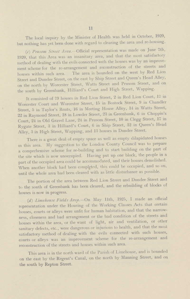 11 The local inquiry by the Minister of Health was held in October, 1920, but nothing has yet been done with regard to clearing the area and re-housing. (c) Prusom Street Area.- Official representation was made on June 7th, 1920, that this Area was an insanitary area, and that the most satisfactory method of dealing with the evils connected with the houses was by an improve ment scheme for the re-arrangement and reconstruction of the streets and houses within such area. The area is bounded on the west by Red Lion Street and Dundee Street, on the east by Ship Street and Queen's Head Alley, on the north by Worcester Street, Watts Street and Prusom Street, and on the south by Greenbank, Hilliard's Court and High Street, Wapping. It consisted of 79 houses in Red Lion Street, 2 in Red Lion Court, 17 in Worcester Court and Worcester Street, 15 in Bostock Street, 9 in Chandler Street, 5 in Taylor's Rents, 16 in Meeting House Alley, 14 in Watts Street, 22 in Raymond Street, 18 in Lowder Street, 23 in Greenbank, 6 in Choppin's Court, 24 in Old Gravel Lane, 24 in Prusom Street, 10 in Clegg Street, 17 in Rygate Street, 3 in Hilliard's Court, 6 in Ship Street, 12 in Queen's Head Alley, 3 in High Street, Wapping, and 13 houses in Dundee Street. There is a great deal of empty space as well as empty dilapidated houses in this area. My suggestion to the London County Council was to prepare a comprehensive scheme for re-building and to start building on the part of the site which is now unoccupied. Having put up one block, the people in a part of the occupied area could be accommodated, and their houses demolished. When another block had been completed, this could be occupied, and so on, until the whole area had been cleared with as little disturbance as possible. The portion of the area between Red Lion Street and Dundee Street and to the south of Greenbank has been cleared, and the rebuilding of blocks of houses is now in progress. (d) Limehouse Fields Area.—On May 11th, 1925, I made an official representation under the Housing of the Working Classes Acts that certain houses, courts or alleys were unfit for human habitation, and that the narrow ness, closeness and bad arrangement or the bad condition of the streets and houses within the area, or the want of light, air and ventilation, or other sanitary defects, etc., were dangerous or injurious to health, and that the most satisfactory method of dealing with the evils connected with such houses, courts or alleys was an improvement scheme for the re-arrangement and reconstruction of the streets and houses within such area. This area is in the north ward of the Parish of Limehouse, and is bounded on the east by the Regent's Canal, on the north by Manning Street, and on the south by Repton Street.