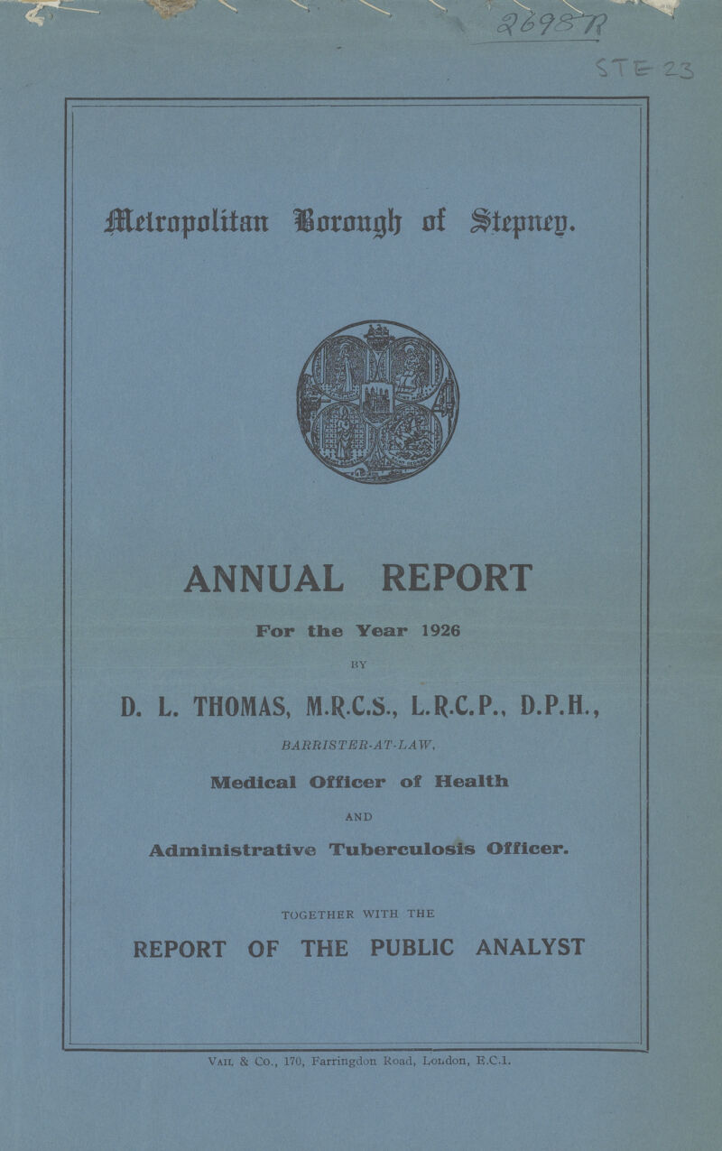 2698 R STE 23 Metropolitan Borough of Stepneg. ANNUAL REPORT For the Year 1926 by D. L. THOMAS, M.R.C.S., L.R.C.P., D.P.H., BARRIS TER-AT-LA W, Medical Officer of Health and Administrative Tuberculosis Officer. together with the REPORT OF THE PUBLIC ANALYST Vail & Co., 170, Farringdon Road, London, E.C.l.