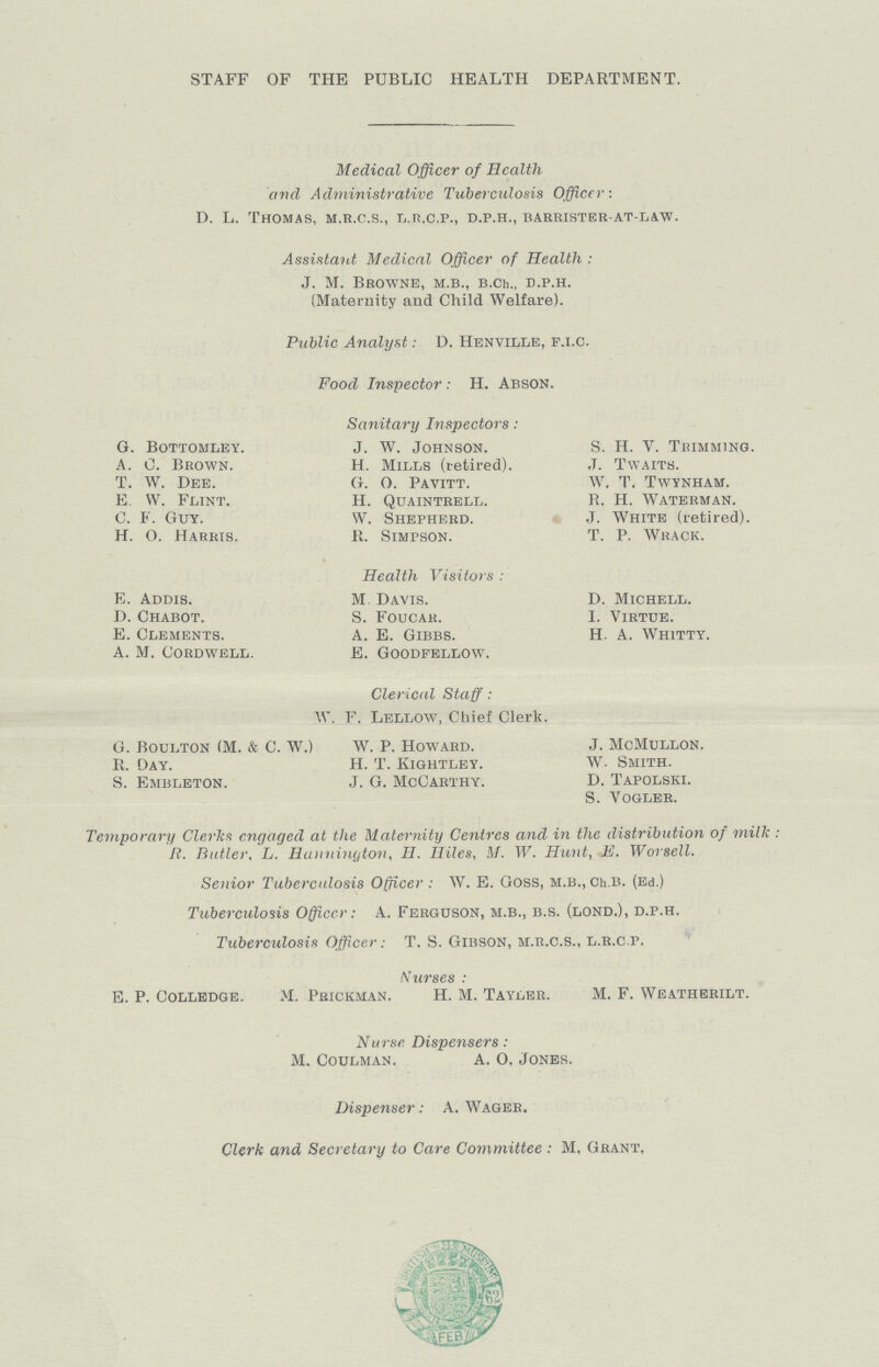 STAFF OF THE PUBLIC HEALTH DEPARTMENT. Medical Officer of Health and Administrative Tuberculosis Officer: D. L. Thomas, m.r.c.s., l.r.c.p., d.p.h., barrister-at-law. Assistant Medical Officer of Health : J. M. Browne, m.b., b.ch., d.p.h. (Maternity and Child Welfare). Public Analyst: D. Henville, p.i.c. Food Inspector: H. Abson. Sanitary Inspectors: G. Bottomley. J. W. Johnson. S. H. V. Trimming. A. C. Brown. H. Mills (retired). J. Twaith. T. W. Dee. G. O. Pavitt. W. T. Twynham. E W. Flint. H. Quaintrell. R. H. Waterman. C. F. Guy. W. Shepherd. J. White (retired). H.O. Harris. R. Simpson. T. P. Wrack. Health Visitors: E. Addis. M Davis. D. Michell. D. Chabot. S. Foucar. I. Virtue. E. Clements. A. E. Gibbs. H. A. Whitty. A. M. cordwell. E. goodfellow. Clerical Staff: W. F. Lellow, Chief Clerk. G. Boulton (M. & C. W.) W. P. Howard. J. McMullon. R. Day. H. T. Kightley. W. Smith. S. Embleton. J. G. McCarthy. D. Tapolski. S. Vogler. Temporary Clerks engaged at the Maternity Centres and in the distribution of milk: R. Butler, L. Hanninytoix, H. Ililes, M. W. Hunt, E. Worsell. Senior Tuberculosis Officer: W. E. Goss, M.B.,Ch.B. (Ed.) Tuberculosis Officer: A. Ferguson, m.b., b.s. (lond.), d.p.h. Tuberculosis Officer: T. S. Gibson, m.r.c.s., l.r.c.p. Nurses: E. P. Colledge. M. Prickman. H. M. Tayler. M. F. Weatherilt. Nurse Dispensers: M. Coulman. A. O. Jones. Dispenser: A. Wager. Clerk and Secretary to Care Committee: M. Grant.