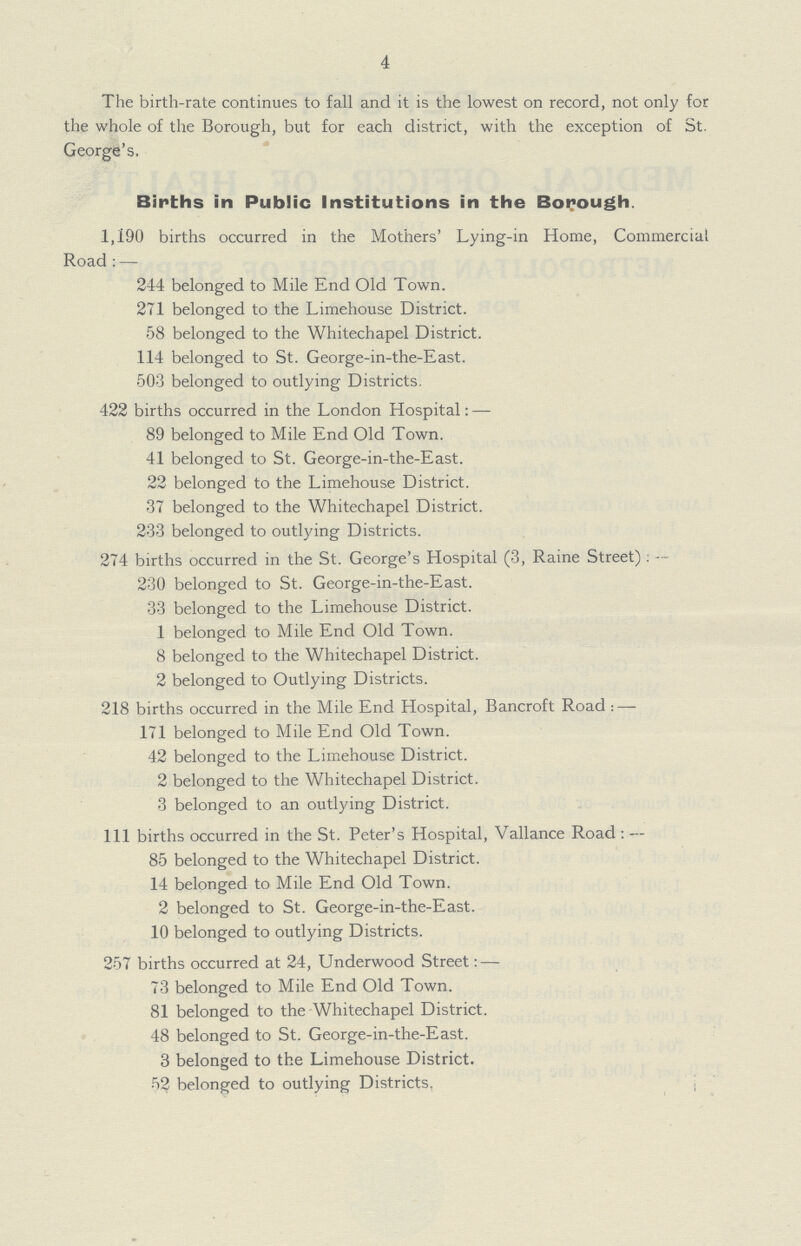 4 The birth-rate continues to fall and it is the lowest on record, not only for the whole of the Borough, but for each district, with the exception of St. George's. Births in Public Institutions in the Borough. 1,190 births occurred in the Mothers' Lying-in Home, Commercial Road:— 244 belonged to Mile End Old Town. 271 belonged to the Limehouse District. 58 belonged to the Whitechapel District. 114 belonged to St. George-in-the-East. 503 belonged to outlying Districts. 422 births occurred in the London Hospital:— 89 belonged to Mile End Old Town. 41 belonged to St. George-in-the-East. 22 belonged to the Limehouse District. 37 belonged to the Whitechapel District. 233 belonged to outlying Districts. 274 births occurred in the St. George's Hospital (3, Raine Street):— 230 belonged to St. George-in-the-East. 33 belonged to the Limehouse District. 1 belonged to Mile End Old Town. 8 belonged to the Whitechapel District. 2 belonged to Outlying Districts. 218 births occurred in the Mile End Hospital, Bancroft Road:— 171 belonged to Mile End Old Town. 42 belonged to the Limehouse District. 2 belonged to the Whitechapel District. 3 belonged to an outlying District. Ill births occurred in the St. Peter's Hospital, Vallance Road:— 85 belonged to the Whitechapel District. 14 belonged to Mile End Old Town. 2 belonged to St. George-in-the-East. 10 belonged to outlying Districts. 257 births occurred at 24, Underwood Street:— 73 belonged to Mile End Old Town. 81 belonged to the Whitechapel District. 48 belonged to St. George-in-the-East. 3 belonged to the Limehouse District. 52 belonged to outlying Districts.