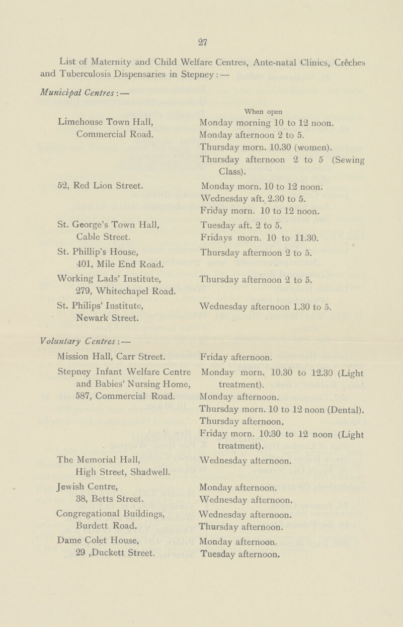 27 List of Maternity and Child Welfare Centres, Ante-natal Clinics, Creches and Tuberculosis Dispensaries in Stepney:— Municipal Centres:— Limehouse Town Hall, Commercial Road. 52, Red Lion Street. St. George's Town Hall, Cable Street. St. Phillip's House, 401, Mile End Road. Working Lads' Institute, 279, Whitechapel Road. St. Philips' Institute, Newark Street. Voluntary Centres:— Mission Hall, Carr Street. Stepney Infant Welfare Centre and Babies' Nursing Home, 587, Commercial Road. The Memorial Hall, High Street, Shadwell. Jewish Centre, 38, Betts Street. Congregational Buildings, Burdett Road. Dame Colet House, 29,Duckett Street. When open Monday morning 10 to 12 noon. Monday afternoon 2 to 5. Thursday morn. 10.30 (women). Thursday afternoon 2 to 5 (Sewing Class). Monday morn. 10 to 12 noon. Wednesday aft. 2.30 to 5. Friday morn. 10 to 12 noon. Tuesday aft. 2 to 5. Fridays morn. 10 to 11.30. Thursday afternoon 2 to 5. Thursday afternoon 2 to 5. Wednesday afternoon 1.30 to 5. Friday afternoon. Monday morn. 10.30 to 12.30 (Light treatment). Monday afternoon. Thursday morn. 10 to 12 noon (Dental). Thursday afternoon, Friday morn. 10.30 to 12 noon (Light treatment). Wednesday afternoon. Monday afternoon. Wednesday afternoon. Wednesday afternoon. Thursday afternoon. Monday afternoon, Tuesday afternoon.