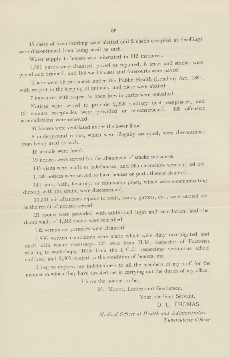 36 45 cases of overcrowding were abated and 2 sheds occupied as dwellings were discontinued from being used as such. Water supply to houses was reinstated in 112 instances. 1,501 yards were cleansed, paved or repaired; 8 areas and stables were paved and drained; and 184 washhouses and forecourts were paved. There were 38 nuisances under the Public Health (London) Act, 1891, with respect to the keeping of animals, and these were abated. 7 nuisances with respect to open fires in yards were remedied. Notices were served to provide 2,229 sanitary dust receptacles, and 13 manure receptacles were provided or re-constructed. 369 offensive accumulations were removed. 97 houses were ventilated under the lower floor. 8 underground rooms, which were illegally occupied, were discontinued from being used as such. 19 urinals were fixed. 19 notices were served for the abatement of smoke nuisances. 405 visits were made to bakehouses, and 265 cleansings were carried out. 7,789 notices were served to have houses or parts thereof cleansed. 141 sink, bath, lavatory, or rain-water pipes, which were communicating directly with the drain, were disconnected. 16,331 miscellaneous repairs to roofs, floors, gutters, etc., were carried out as the result of notices served. 27 rooms were provided with additional light and ventilation, and the damp walls of 1,242 rooms were remedied. 732 verminous premises were cleansed. 4,856 written complaints were made which were duly investigated and dealt with where necessary—433 were from H.M. Inspector of Factories relating to workshops, 1618 from the L.C.C. respecting verminous school children, and 2,805 related to the condition of houses, etc. I beg to express my indebtedness to all the members of my staff for the manner in which they have assisted me in carrying out the duties of my office. I have the honour to be, Mr. Mayor, Ladies and Gentlemen, Your obedient Servant, D. L. THOMAS, Medical Officer of Health and Administrative Tuberculosis Officer.