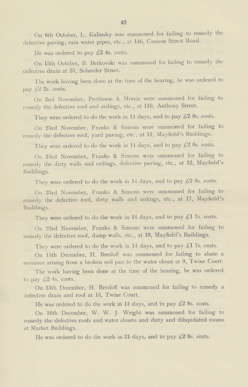 43 On 6th October, L. Galinsky was summoned for failing to remedy the defective paving, rain water pipes, etc., at 146, Cannon Street Road. He was ordered to pay £2 4s. costs. On 13th October, B. Berkovski was summoned for failing to remedy the defective drain at 23, Solander Street. The work having been done at the time of the hearing, he was ordered to pay £2 2s. costs. On 2nd November, Protheroe & Morris were summoned for failing to remedy the defective roof and ceilings, etc., at 110, Anthony Street. They were ordered to do the work in 14 days, and to pay £2 8s. costs. On 23rd November, Franks & Simons were summoned for failing to remedy the defective roof, yard paving, etc., at 11, Mayfield's Buildings. They were ordered to do the work in 14 days, and to pay £2 8s. costs. On 23rd November, Franks & Simons were summoned for failing to remedy the dirty walls and ceilings, defective paving, etc., at 12, Mayfield's Buildings. They were ordered to do the work in 14 days, and to pay £2 8s. costs. On 23rd November, Franks & Simons were summoned for failing to remedy the defective roof, dirty walls and ceilings, etc., at 17, Mayfield's Buildings. They were ordered to do the work in 14 days, and to pay £1 7s. costs. On 23rd November, Franks & Simons were summoned for failing to remedy the defective roof, damp walls, etc., at 19, Mayfield's Buildings. They were ordered to do the work in 14 days, and to pay £1 7s. costs. On 13th December, H. Bresloff was summoned for failing to abate a nuisance arising from a broken soil pan to the water closet at 9, Twine Court. The work having been done at the time of the hearing, he was ordered to pay £2 4s. costs. On 13th December, H. Bresloff was summoned for failing to remedy a defective drain and roof at 13, Twine Court. He was ordered to do the work in 14 days, and to pay £2 8s. costs. On 16th December, W. W. J. Wright was summoned for failing to remedy the defective roofs and water closets and dirty and dilapidated rooms at Market Buildings. He was ordered to do the work in 21 days, and to pay £2 8s. costs.