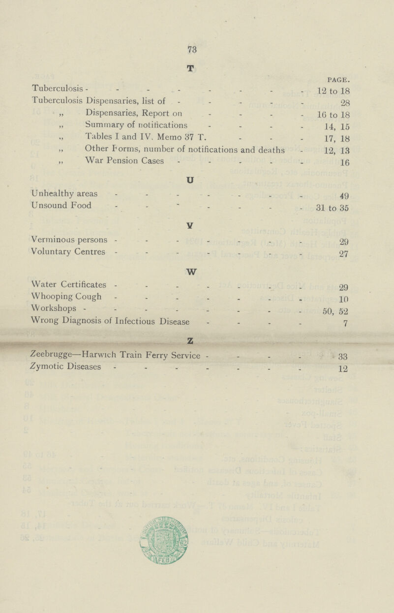 73 T PAGE. Tuberculosis 12 to 18 Tuberculosis Dispensaries, list of 28 „ Dispensaries, Report on 16 to 18 „ Summary of notifications 14, 15 „ Tables I and IV. Memo 37 T. 17, 18 ,, Other Forms, number of notifications and deaths 12, 13 „ War Pension Cases 16 U Unhealthy areas 49 Unsound Food 31 to 35 V Verminous persons 29 Voluntary Centres 27 W Water Certificates 29 Whooping Cough 10 Workshops 50, 52 Wrong Diagnosis of Infectious Disease 7 Z Zeebrugge—Harwich Train Ferry Service 33 Zymotic Diseases 12