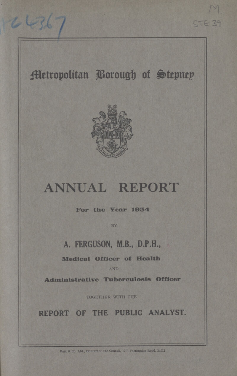 Metropolitan Borough of Stepney ANNUAL REPORT For the Year 1934 BY A. FERGUSON, M.B., D.P.H., Medical Officer of Health AND Administrative Tuberculosis Officer TOGETHER WITH THE REPORT OF THE PUBLIC ANALYST. Vail & Co. Ltd., Printers to the Council, 170, Farringdon Road, E.C.1.