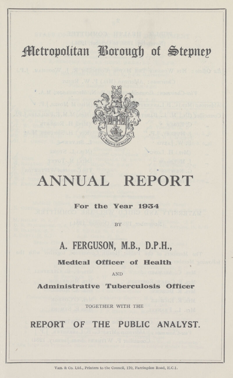 Metropolitan Borough of Stepney ANNUAL REPORT For the Year 1934 BY A. FERGUSON, M.B., D.P.H., Medical Officer of Health * AND Administrative Tuberculosis Officer TOGETHER WITH THE REPORT OF THE PUBLIC ANALYST. Vail & Co. L.t.d. Printers to the Council, 170, Farringdon Road, E.C.1.