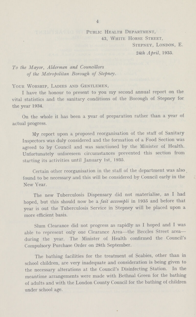 4 Public Health Department, 43, White Horse Street, Stepney, London, E. 24th April, 1935. To the Mayor, Aldermen and Councillors of the Metropolitan Borough of Stepney. Your Worship, Ladies and Gentlemen, I have the honour to present to you my second annual report on the vital statistics and the sanitary conditions of the Borough of Stepney for the year 1934. On the whole it has been a year of preparation rather than a year of actual progress. My report upon a proposed reorganisation of the staff of Sanitary Inspectors was duly considered and the formation of a Food Section was agreed to by Council and was sanctioned by the Minister of Health. Unfortunately unforeseen circumstances prevented this section from starting its activities until January 1st, 1935. Certain other reorganisation in the staff of the department was also found to be necessary and this will be considered by Council early in the New Year. The new Tuberculosis Dispensary did not materialise, as I had hoped, but this should now be a fait accompli in 1935 and before that year is out the Tuberculosis Service in Stepney will be placed upon a more efficient basis. Slum Clearance did not progress as rapidly as I hoped and I was able to represent only one Clearance Area—the Beccles Street area— during the year. The Minister of Health confirmed the Council's Compulsory Purchase Order on 28th September. The bathing facilities for the treatment of Scabies, other than in school children, are very inadequate and consideration is being given to the necessary alterations at the Council's Disinfecting Station. In the meantime arrangements were made with Bethnal Green for the bathing of adults and with the London County Council for the bathing of children under school age.