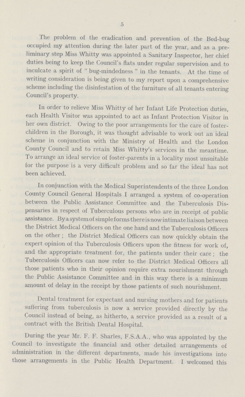 5 The problem of the eradication and prevention of the Bed-bug occupied my attention during the later part of the year, and as a pre liminary step Miss Whitty was appointed a Sanitary Inspector, her chief duties being to keep the Council's flats under regular supervision and to inculcate a spirit of bug-mindedness in the tenants. At the time of writing consideration is being given to my report upon a comprehensive scheme including the disinfestation of the furniture of all tenants entering Council's property. In order to relieve Miss Whitty of her Infant Life Protection duties, each Health Visitor was appointed to act as Infant Protection Visitor in her own district. Owing to the poor arrangements for the care of foster children in the Borough, it was thought advisable to work out an ideal scheme in conjunction with the Ministry of Health and the London County Council and to retain Miss Whitty's services in the meantime. To arrange an ideal service of foster-parents in a locality most unsuitable for the purpose is a very difficult problem and so far the ideal has not been achieved. In conjunction with the Medical Superintendents of the three London County Council General Hospitals I arranged a system of co-operation between the Public Assistance Committee and the Tuberculosis Dis pensaries in respect of Tuberculous persons who are in receipt of public assistance. By a system of simple forms there is now intimate liaison between the District Medical Officers on the one hand and the Tuberculosis Officers on the other; the District Medical Officers can now quickly obtain the expert opinion of tha Tuberculosis Officers upon the fitness for work of, and the appropriate treatment for, the patients under their care ; the Tuberculosis Officers can now refer to the District Medical Officers all those patients who in their opinion require extra nourishment through the Public Assistance Committee and in this way there is a minimum amount of delay in the receipt by those patients of such nourishment. Dental treatment for expectant and nursing mothers and for patients suffering from tuberculosis is now a service provided directly by the Council instead of being, as hitherto, a service provided as a result of a contract with the British Dental Hospital. During the year Mr. F. F. Sharles, F.S.A.A., who was appointed by the Council to investigate the financial and other detailed arrangements of administration in the different departments, made his investigations into those arrangements in the Public Health Department. I welcomed this