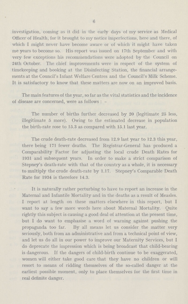 6 investigation, coming as it did in the early days of my service as Medical Officer of Health, for it brought to my notice imperfections, here and there, of which I might never have become aware or of which it might have taken me years to become so. His report was issued on 17th September and with very few exceptions his recommendations were adopted by the Council on 24th October. The chief improvements were in respect of the system of timekeeping and booking at the Disinfecting Station, the financial arrange ments at the Council's Infant Welfare Centres and the Council's Milk Scheme. It is satisfactory to know that these matters are now on an improved basis. The main features of the year, so far as the vital statistics and the incidence of disease are concerned, were as follows:- The number of births further decreased by 20 (legitimate 25 less, illegitimate 5 more). Owing to the estimated decrease in population the birth-rate rose to 15.3 as compared with 15.1 last year. The crude death-rate decreased from 12.9 last year to 12.3 this year, there being 171 fewer deaths. The Registrar-General has produced a Comparability Factor for adjusting the local crude Death Rates for 1931 and subsequent years. In order to make a strict comparison of Stepney's death-rate with that of the country as a whole, it is necessary to multiply the crude death-rate by 1.17. Stepney's Comparable Death Rate for 1934 is therefore 14.3. It is naturally rather perturbing to have to report an increase in the Maternal and Infantile Mortality and in the deaths as a result of Measles. I report at length on these matters elsewhere in this report, but I want to say a few more words here about Maternal Mortality. Quite rightly this subject is causing a good deal of attention at the present time, but I do want to emphasise a word of warning against pushing the propaganda too far. By all means let us consider the matter very seriously, both from an administrative and from a technical point of view, and let us do all in our power to improve our Maternity Services, but I do deprecate the impression which is being broadcast that child-bearing is dangerous. If the dangers of child-birth continue to be exaggerated, women will either take good care that they have no children or will resort to means of ridding themselves of the so-called danger at the earliest possible moment, only to place themselves for the first time in real definite danger.