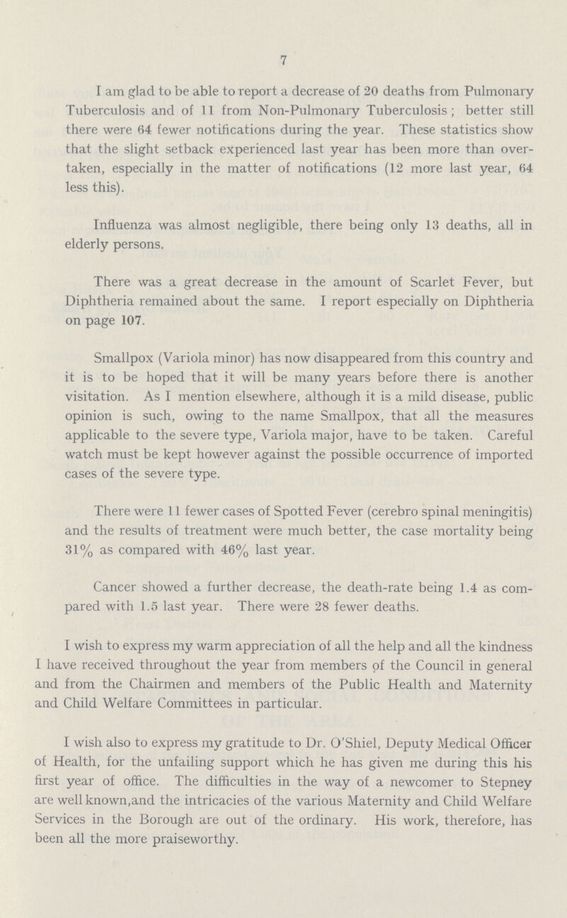7 I am glad to be able to report a decrease of 20 deaths from Pulmonary Tuberculosis and of 11 from Non-Pulmonary Tuberculosis; better still there were 64 fewer notifications during the year. These statistics show that the slight setback experienced last year has been more than over taken, especially in the matter of notifications (12 more last year, 64 less this). Influenza was almost negligible, there being only 13 deaths, all in elderly persons. There was a great decrease in the amount of Scarlet Fever, but Diphtheria remained about the same. I report especially on Diphtheria on page 107. Smallpox (Variola minor) has now disappeared from this country and it is to be hoped that it will be many years before there is another visitation. As I mention elsewhere, although it is a mild disease, public opinion is such, owing to the name Smallpox, that all the measures applicable to the severe type, Variola major, have to be taken. Careful watch must be kept however against the possible occurrence of imported cases of the severe type. There were 11 fewer cases of Spotted Fever (cerebro spinal meningitis) and the results of treatment were much better, the case mortality being 31% as compared with 46% last year. Cancer showed a further decrease, the death-rate being 1.4 as com pared with 1.5 last year. There were 28 fewer deaths. I wish to express my warm appreciation of all the help and all the kindness I have received throughout the year from members of the Council in general and from the Chairmen and members of the Public Health and Maternity and Child Welfare Committees in particular. I wish also to express my gratitude to Dr. O'Shiel, Deputy Medical Officer of Health, for the unfailing support which he has given me during this his first year of office. The difficulties in the way of a newcomer to Stepney are well known, and the intricacies of the various Maternity and Child Welfare Services in the Borough are out of the ordinary. His work, therefore, has been all the more praiseworthy.