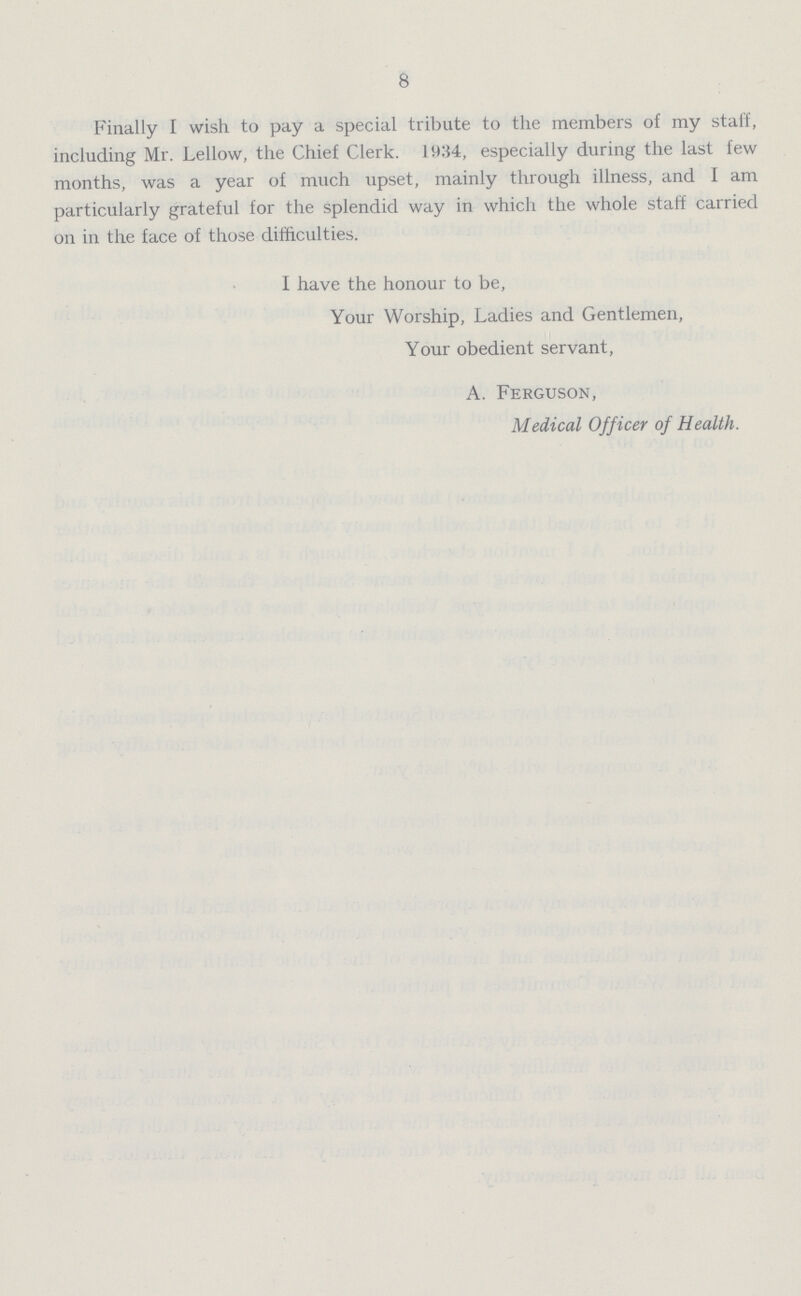 8 Finally I wish to pay a special tribute to the members of my staff, including Mr. Lellow, the Chief Clerk. 1934, especially during the last few months, was a year of much upset, mainly through illness, and I am particularly grateful for the splendid way in which the whole staff carried on in the face of those difficulties. I have the honour to be, Your Worship, Ladies and Gentlemen, Your obedient servant, A. Ferguson, Medical Officer of Health.
