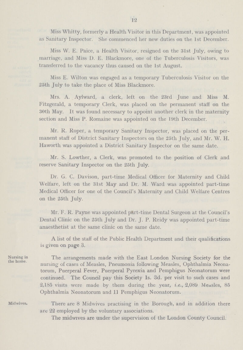 12 Miss Whitty, formerly a Health Visitor in this Department, was appointed as Sanitary Inspector. She commenced her new duties on the 1st December. Miss W. E. Paice, a Health Visitor, resigned on the 31st July, owing to marriage, and Miss D. E. Blackmore, one of the Tuberculosis Visitors, was transferred to the vacancy thus caused on the 1st August. Miss E. Wilton was engaged as a temporary Tuberculosis Visitor on the 25th July to take the place of Miss Blackmore. Mrs. A. Aylward, a clerk, left on the 23rd June and Miss M. Fitzgerald, a temporary Clerk, was placed on the permanent staff on the 30th May. It was found necessary to appoint another clerk in the maternity section and Miss P. Romaine was appointed on the 19th December. Mr. R. Roper, a temporary Sanitary Inspector, was placed on the per manent staff of District Sanitary Inspectors on the 25th July, and Mr. W. H. Haworth was appointed a District Sanitary Inspector on the same date. Mr. S. Lowther, a Clerk, was promoted to the position of Clerk and reserve Sanitary Inspector on the 25th July. Dr. G. C. Davison, part-time Medical Officer for Maternity and Child Welfare, left on the 31st May and Dr. M. Ward was appointed part-time Medical Officer for one of the Council's Maternity and Child Welfare Centres on the 25th July. Mr. F. R. Payne was appointed part-time Dental Surgeon at the Council's Dental Clinic on the 25th July and Dr. J. P. Reidy was appointed part-time anaesthetist at the same clinic on the same date. A list of the staff of the Public Health Department and their qualifications is given on page 3. Nursing in the home. The arrangements made with the East London Nursing Society for the nursing of cases of Measles, Pneumonia following Measles, Ophthalmia Neona torum, Puerperal Fever, Puerperal Pyrexia and Pemphigus Neonatorum were continued. The Coundil pay this Society Is. 3d. per visit to such cases and 2,185 visits were made by them during the year, i.e., 2,089 Measles, 85 Ophthalmia Neonatorum and 11 Pemphigus Neonatorum. Midwives. There are 8 Midwives practising in the Borough, and in addition there are 22 employed by the voluntary associations. The midwives are under the supervision of the London County Council.