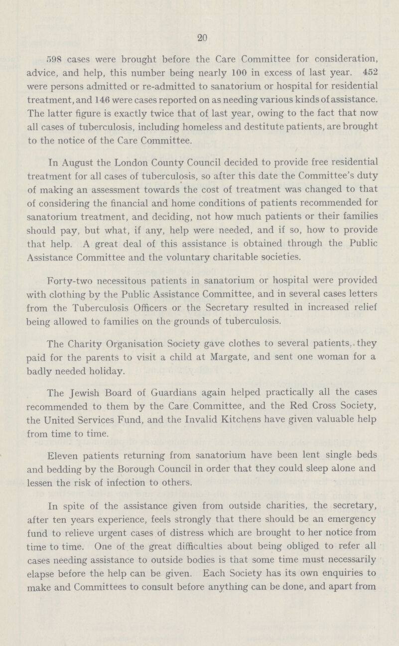 20 598 cases were brought before the Care Committee for consideration, advice, and help, this number being nearly 100 in excess of last year. 452 were persons admitted or re-admitted to sanatorium or hospital for residential treatment, and 146 were cases reported on as needing various kinds of assistance. The latter figure is exactly twice that of last year, owing to the fact that now all cases of tuberculosis, including homeless and destitute patients, are brought to the notice of the Care Committee. In August the London County Council decided to provide free residential treatment for all cases of tuberculosis, so after this date the Committee's duty of making an assessment towards the cost of treatment was changed to that of considering the financial and home conditions of patients recommended for sanatorium treatment, and deciding, not how much patients or their families should pay, but what, if any, help were needed, and if so, how to provide that help. A great deal of this assistance is obtained through the Public Assistance Committee and the voluntary charitable societies. Forty-two necessitous patients in sanatorium or hospital were provided with clothing by the Public Assistance Committee, and in several cases letters from the Tuberculosis Officers or the Secretary resulted in increased relief being allowed to families on the grounds of tuberculosis. The Charity Organisation Society gave clothes to several patients, they paid for the parents to visit a child at Margate, and sent one woman for a badly needed holiday. The Jewish Board of Guardians again helped practically all the cases recommended to them by the Care Committee, and the Red Cross Society, the United Services Fund, and the Invalid Kitchens have given valuable help from time to time. Eleven patients returning from sanatorium have been lent single beds and bedding by the Borough Council in order that they could sleep alone and lessen the risk of infection to others. In spite of the assistance given from outside charities, the secretary, after ten years experience, feels strongly that there should be an emergency fund to relieve urgent cases of distress which are brought to her notice from time to time. One of the great difficulties about being obliged to refer all cases needing assistance to outside bodies is that some time must necessarily elapse before the help can be given. Each Society has its own enquiries to make and Committees to consult before anything can be done, and apart from