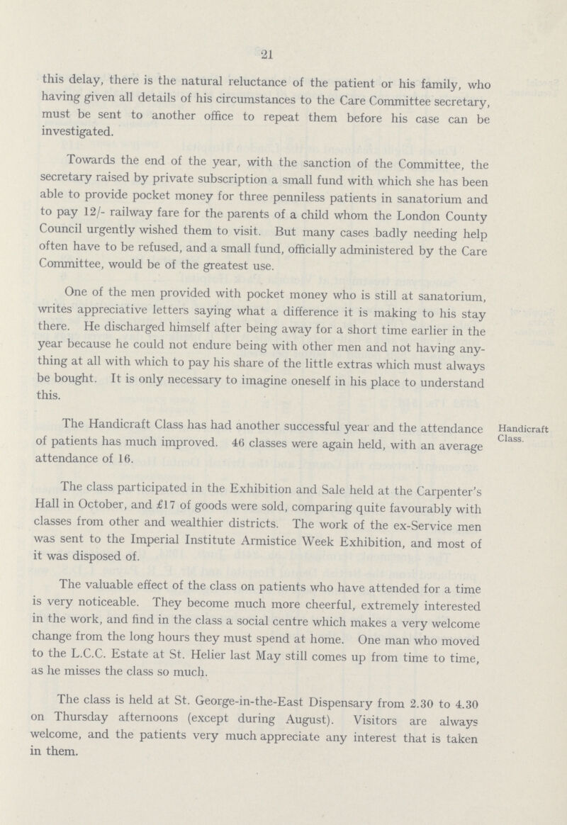 21 this delay, there is the natural reluctance of the patient or his family, who having given all details of his circumstances to the Care Committee secretary, must be sent to another office to repeat them before his case can be investigated. Towards the end of the year, with the sanction of the Committee, the secretary raised by private subscription a small fund with which she has been able to provide pocket money for three penniless patients in sanatorium and to pay 12/- railway fare for the parents of a child whom the London County Council urgently wished them to visit. But many cases badly needing help often have to be refused, and a small fund, officially administered by the Care Committee, would be of the greatest use. One of the men provided with pocket money who is still at sanatorium, writes appreciative letters saying what a difference it is making to his stay there. He discharged himself after being away for a short time earlier in the year because he could not endure being with other men and not having any thing at all with which to pay his share of the little extras which must always be bought. It is only necessary to imagine oneself in his place to understand this. Handicraft Class The Handicraft Class has had another successful year and the attendance of patients has much improved. 46 classes were again held, with an average attendance of 16. The class participated in the Exhibition and Sale held at the Carpenter's Hall in October, and £17 of goods were sold, comparing quite favourably with classes from other and wealthier districts. The work of the ex-Service men was sent to the Imperial Institute Armistice Week Exhibition, and most of it was disposed of. The valuable effect of the class on patients who have attended for a time is very noticeable. They become much more cheerful, extremely interested in the work, and find in the class a social centre which makes a very welcome change from the long hours they must spend at home. One man who moved to the L.C.C. Estate at St. Helier last May still comes up from time to time, as he misses the class so much. The class is held at St. George-in-the-East Dispensary from 2.30 to 4.30 on Thursday afternoons (except during August). Visitors are always welcome, and the patients very much appreciate any interest that is taken in them.