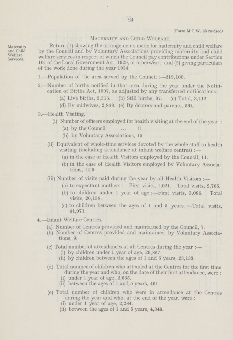 24 (Form m.C.w. 96 revised) Maternity and Child Welfare. Maternity and Child Welfare Services. Return (1) showing the arrangements made for maternity and child welfare by the Council and by Voluntary Associations providing maternity and child welfare services in respect of which the Council pay contributions under Section 101 of the Local Government Act, 1929, or otherwise ; and (2) giving particulars of the work done during the year 1934. 1.—Population of the area served by the Council :—219,100. 2.—Number of births notified in that area during the year under the Notifi cation of Births Act, 1907, as adjusted by any transferred notifications : (a) Live births, 3,315. (b) Still births, 97. (c) Total, 3,412. (d) By midwives, 2,848. (e) By doctors and parents, 564. 3.—Health Visiting. (i) Number of officers employed for health visiting at the end of the year : (a) by the Council ... 11. (b) by Voluntary Associations, 15. (ii) Equivalent of whole-time services devoted by the whole staff to health visiting (including attendance at infant welfare centres) :— (a) in the case of Health Visitors employed by the Council, 11. (b) in the case of Health Visitors employed by Voluntary Associa tions, 14.5. (iii) Number of visits paid during the year by all Health Visitors :— (a) to expectant mothers :—First visits, 1,021. Total visits, 2,765. (b) to children under 1 year of age :—First visits, 3,086. Total visits, 20,138. (c) to children between the ages of 1 and 5 years Total visits, 41,071. 4.—Infant Welfare Centres. (a) Number of Centres provided and maintained by the Council, 7. (b) Number of Centres provided and maintained by Voluntary Associa¬ tions, 9. (c) Total number of attendances at all Centres during the year :— (i) by children under 1 year of age, 29,867. (ii) by children between the ages of 1 and 5 years, 23,133. (d) Total number of children who attended at the Centres for the first time during the year and who, on the date of their first attendance, Were : (i) under 1 year of age, 2,665. (ii) between the ages of 1 and 5 years, 461. (e) Total number of children who were in attendance at the Centres during the year and who, at the end of the year, were : (i) under 1 year of age, 2,284. (ii) between the ages of 1 and 5 years, 4,349.