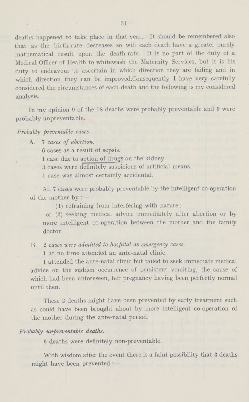 34 deaths happened to take place in that year. It should be remembered also that as the birth-rate decreases so will each death have a greater purely mathematical result upon the death-rate. It is no part of the duty of a Medical Officer of Health to whitewash the Maternity Services, but it is his duty to endeavour to ascertain in which direction they are failing and in which direction they can be improved.Consequently I have very carefully considered the circumstances of each death and the following is my considered analysis. In my opinion 9 of the 18 deaths were probably preventable and 9 were probably unpreventable. Probably preventable cases. A. 7 cases of abortion. 6 cases as a result of sepsis. I case due to action of drugs on the kidney. 3 cases were definitely suspicious of artificial means. 1 case was almost certainly accidental. All 7 cases were probably preventable by the intelligent co-operation of the mother by:— (1) refraining from interfering with nature; or (2) seeking medical advice immediately after abortion or by more intelligent co-operation between the mother and the family doctor. B. 2 cases were admitted to hospital as emergency cases. 1 at no time attended an ante-natal clinic. 1 attended the ante-natal clinic but failed to seek immediate medical advice on the sudden occurrence of persistent vomiting, the cause of which had been unforeseen, her pregnancy having been perfectly normal until then. These 2 deaths might have been prevented by early treatment such as could have been brought about by more intelligent co-operation of the mother during the ante-natal period. Probably unpreventable deaths. 6 deaths were definitely non-preventable. With wisdom after the event there is a faint possibility that 3 deaths might have been prevented:—