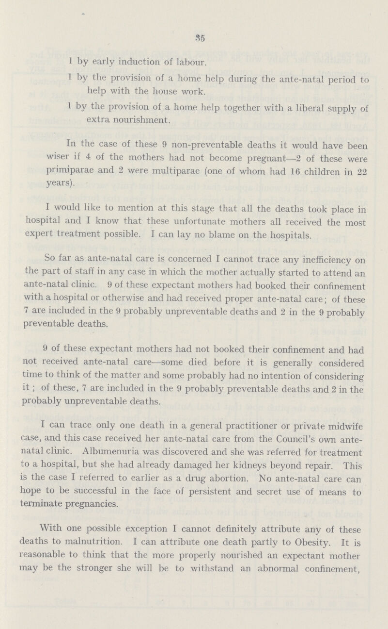 35 1 by early induction of labour. 1 by the provision of a home help during the ante-natal period to help with the house work. 1 by the provision of a home help together with a liberal supply of extra nourishment. In the case of these 9 non-preventable deaths it would have been wiser if 4 of the mothers had not become pregnant—2 of these were primiparae and 2 were multiparae (one of whom had 16 children in 22 years). I would like to mention at this stage that all the deaths took place in hospital and I know that these unfortunate mothers all received the most expert treatment possible. I can lay no blame on the hospitals. So far as ante-natal care is concerned I cannot trace any inefficiency on the part of staff in any case in which the mother actually started to attend an ante-natal clinic. 9 of these expectant mothers had booked their confinement with a hospital or otherwise and had received proper ante-natal care; of these 7 are included in the 9 probably unpreventable deaths and 2 in the 9 probably preventable deaths. 9 of these expectant mothers had not booked their confinement and had not received ante-natal care—some died before it is generally considered time to think of the matter and some probably had no intention of considering it; of these, 7 are included in the 9 probably preventable deaths and 2 in the probably unpreventable deaths. I can trace only one death in a general practitioner or private midwife case, and this case received her ante-natal care from the Council's own ante natal clinic. Albumenuria was discovered and she was referred for treatment to a hospital, but she had already damaged her kidneys beyond repair. This is the case I referred to earlier as a drug abortion. No ante-natal care can hope to be successful in the face of persistent and secret use of means to terminate pregnancies. With one possible exception I cannot definitely attribute any of these deaths to malnutrition. I can attribute one death partly to Obesity. It is reasonable to think that the more properly nourished an expectant mother may be the stronger she will be to withstand an abnormal confinement,