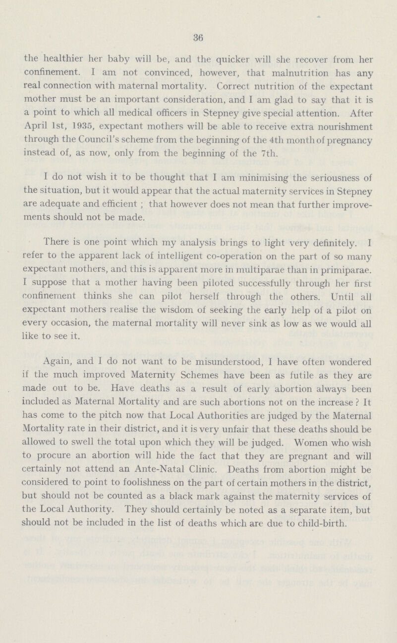 36 the healthier her baby will be, and the quicker will she recover from her confinement. I am not convinced, however, that malnutrition has any real connection with maternal mortality. Correct nutrition of the expectant mother must be an important consideration, and I am glad to say that it is a point to which all medical officers in Stepney give special attention. After April 1st, 1935, expectant mothers will be able to receive extra nourishment through the Council's scheme from the beginning of the 4th month of pregnancy instead of, as now, only from the beginning of the 7th. I do not wish it to be thought that I am minimising the seriousness of the situation, but it would appear that the actual maternity services in Stepney are adequate and efficient ; that however does not mean that further improve ments should not be made. There is one point which my analysis brings to light very definitely. I refer to the apparent lack of intelligent co-operation on the part of so many expectant mothers, and this is apparent more in multiparae than in primiparae. I suppose that a mother having been piloted successfully through her first confinement thinks she can pilot herself through the others. Until all expectant mothers realise the wisdom of seeking the early help of a pilot on every occasion, the maternal mortality will never sink as low as we would all like to see it. Again, and I do not want to be misunderstood, I have often wondered if the much improved Maternity Schemes have been as futile as they are made out to be. Have deaths as a result of early abortion always been included as Maternal Mortality and are such abortions not on the increase ? It has come to the pitch now that Local Authorities are judged by the Maternal Mortality rate in their district, and it is very unfair that these deaths should be allowed to swell the total upon which they will be judged. Women who wish to procure an abortion will hide the fact that they are pregnant and will certainly not attend an Ante-Natal Clinic. Deaths from abortion might be considered to point to foolishness on the part of certain mothers in the district, but should not be counted as a black mark against the maternity services of the Local Authority. They should certainly be noted as a separate item, but should not be included in the list of deaths which are due to child-birth.