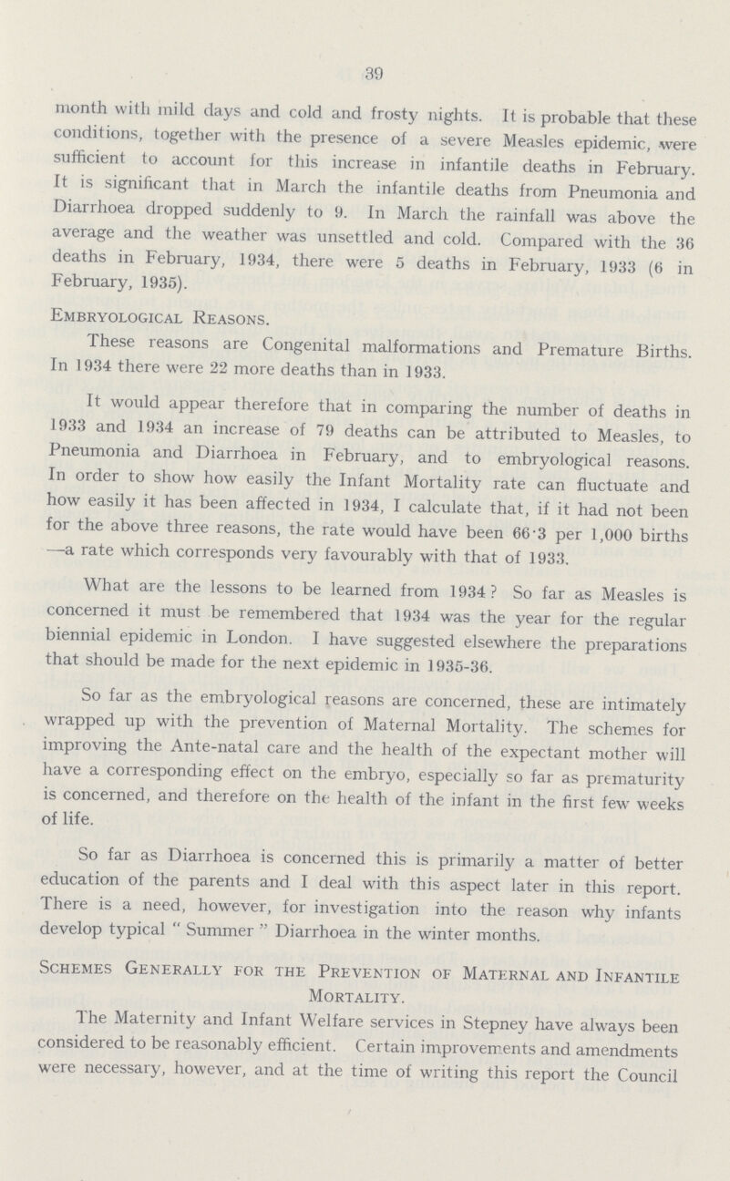 39 month with mild days and cold and frosty nights. It is probable that these conditions, together with the presence of a severe Measles epidemic, were sufficient to account for this increase in infantile deaths in February. It is significant that in March the infantile deaths from Pneumonia and Diarrhoea dropped suddenly to 9. In March the rainfall was above the average and the weather was unsettled and cold. Compared with the 36 deaths in February, 1934, there were 5 deaths in February, 1933 (6 in February, 1935). Embryological Reasons. These reasons are Congenital malformations and Premature Births. In 1934 there were 22 more deaths than in 1933. It would appear therefore that in comparing the number of deaths in 1933 and 1934 an increase of 79 deaths can be attributed to Measles, to Pneumonia and Diarrhoea in February, and to embryological reasons. In order to show how easily the Infant Mortality rate can fluctuate and how easily it has been affected in 1934, I calculate that, if it had not been for the above three reasons, the rate would have been 66.3 per 1,000 births —a rate which corresponds very favourably with that of 1933. What are the lessons to be learned from 1934 ? So far as Measles is concerned it must be remembered that 1934 was the year for the regular biennial epidemic in London. I have suggested elsewhere the preparations that should be made for the next epidemic in 1935-36. So far as the embryological reasons are concerned, these are intimately wrapped up with the prevention of Maternal Mortality. The schemes for improving the Ante-natal care and the health of the expectant mother will have a corresponding effect on the embryo, especially so far as prematurity is concerned, and therefore on the health of the infant in the first few weeks of life. So far as Diarrhoea is concerned this is primarily a matter of better education of the parents and I deal with this aspect later in this report. There is a need, however, for investigation into the reason why infants develop typical Summer Diarrhoea in the winter months. Schemes Generally for the Prevention of Maternal and Infantile Mortality. The Maternity and Infant Welfare services in Stepney have always been considered to be reasonably efficient. Certain improvements and amendments were necessary, however, and at the time of writing this report the Council