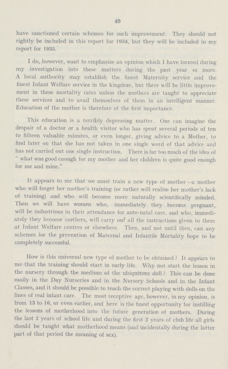 40 have sanctioned certain schemes for such improvement. They should not rightly be included in this report for 1934, but they will be included in my report for 1935. I do, however, want to emphasize an opinion which 1 have formed during my investigation into these matters during the past year or more. A local authority may establish the finest Maternity service and the finest Infant Welfare service in the kingdom, but there will be little improve ment in these mortality rates unless the mothers are taught to appreciate these services and to avail themselves of them in an intelligent manner. Education of the mother is therefore of the first importance. This education is a terribly depressing matter. One can imagine the despair of a doctor or a health visitor who has spent several periods of ten to fifteen valuable minutes, or even longer, giving advice to a Mother, to find later on that she has not taken in one single word of that advice and has not carried out one single instruction. There is far too much of the idea of what was good enough for my mother and her children is quite good enough for me and mine. It appears to me that we must train a new type of mother—a mother who will forget her mother's training (or rather will realise her mother's lack of training) and who will become more naturally scientifically minded. Then we will have women who, immediately they become pregnant, will be industrious in their attendance for ante-natal care, and who, immedi ately they become mothers, will carry out all the instructions given to them at Infant Welfare centres or elsewhere. Then, and not until then, can any schemes for the prevention of Maternal and Infantile Mortality hope to be completely successful. How is this universal new type of mother to be obtained? It appears to me that the training should start in early life. Why not start the lesson in the nursery through the medium of the ubiquitous doll? This can be done easily in the Day Nurseries and in the Nursery Schools and in the Infant Classes, and it should be possible to teach the correct playing with dolls on the lines of real infant care. The most receptive age, however, in my opinion, is from 13 to 16, or even earlier, and here is the finest opportunity for instilling the lessons of motherhood into the future generation of mothers. During the last 2 years of school life and during the first 2 years of club life all girls should be taught what motherhood means (and incidentally during the latter part of that period the meaning of sex).