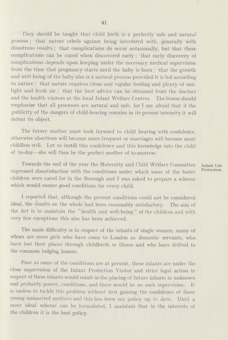 41 They should be taught that child birth is a perfectly safe and natural process; that nature rebels against being interfered with, generally with disastrous results; that complications do occur occasionally, but that these complications can be cured when discovered early ; that early discovery of complications depends upon keeping under the necessary medical supervision from the time that pregnancy starts until the baby is born ; that the growth and well-being of the baby also is a natural process provided it is fed according to nature; that nature requires clean and regular feeding and plenty of sun light and fresh air; that the best advice can be obtained from the doctors and the health visitors at the local Infant Welfare Centres. The lesson should emphasize that all processes are natural and safe, for I am afraid that if the publicity of the dangers of child-bearing remains in its present intensity it will defeat its object. The future mother must look forward to child bearing with confidence, otherwise abortions will become more frequent or marriages will become more childless still. Let us instill this confidence and this knowledge into the child of to-day—she will then be the perfect mother of to-morrow. infant Life Protectlon. Towards the end of the year the Maternity and Child Welfare Committee expressed dissatisfaction with the conditions under which some of the foster children were cared for in the Borough and I was asked to prepare a scheme which would ensure good conditions for every child. I reported that, although the present conditions could not be considered ideal, the results on the whole had been reasonably satisfactory. The aim of the Act is to maintain the health and well-being of the children and with very few exceptions this aim has been achieved. The main difficulty is in respect of the infants of single women, many of whom are mere girls who have come to London as domestic servants, who have lost their places through childbirth or illness and who have drifted to the common lodging houses. Poor as some of the conditions are at present, these infants are under the close supervision of the Infant Protection Visitor and strict legal action in respect of these infants would result in the placing of future infants in unknown and probably poorer, conditions, and there would be no such supervision. It is useless to tackle this problem without first gaining the confidence of these young unmarried mothers and this has been my policy up to date. Until a more ideal scheme can be formulated, 1 maintain that in the interests of the children it is the best policy.