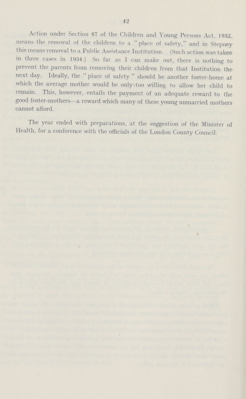 42 Action under Section 67 of the Children and Young Persons Act, 1032, means the removal of the children to a  place of safety, and in Stepney this means removal to a Public Assistance Institution. (Such action was taken in three cases in l!)34.) So far as 1 can make out, there is nothing to prevent the parents from removing their children from that Institution the next day. Ideally, the  place of safety  should be another foster-home at which the average mother would be only too willing to allow her child to remain. This, however, entails the payment of an adequate reward to the good foster-mothers—a reward which many of these young unmarried mothers cannot afford. The year ended with preparations, at the suggestion of the Minister of Health, for a conference with the officials of the London County Council.