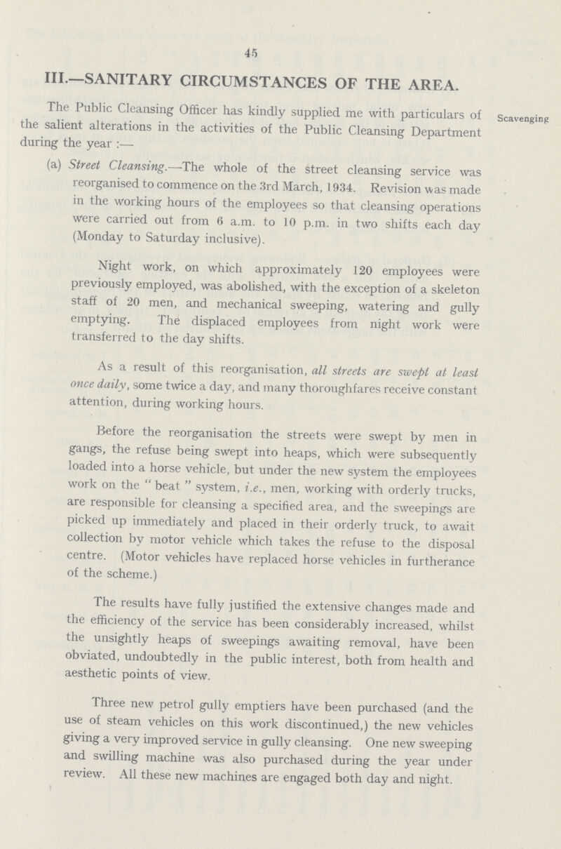 45 III.—SANITARY CIRCUMSTANCES OF THE AREA. The Public Cleansing Officer has kindly supplied me with particulars of scavenging the salient alterations in the activities of the Public Cleansing Department during the year:— (a) Street Cleansing.—-The whole of the street cleansing service was reorganised to commence on the 3rd March, 1934. Revision was made in the working hours of the employees so that cleansing operations were carried out from 6 a.m. to 10 p.m. in two shifts each day (Monday to Saturday inclusive). Night work, on which approximately 120 employees were previously employed, was abolished, with the exception of a skeleton staff of 20 men, and mechanical sweeping, watering and gully emptying. The displaced employees from night work were transferred to the day shifts. As a result of this reorganisation, all streets are swept at least once daily, some twice a day, and many thoroughfares receive constant attention, during working hours. Before the reorganisation the streets were swept by men in gangs, the refuse being swept into heaps, which were subsequently loaded into a horse vehicle, but under the new system the employees work on the beat system, i.e., men, working with orderly trucks, are responsible for cleansing a specified area, and the sweepings are picked up immediately and placed in their orderly truck, to await collection by motor vehicle which takes the refuse to the disposal centre. (Motor vehicles have replaced horse vehicles in furtherance of the scheme.) The results have fully justified the extensive changes made and the efficiency of the service has been considerably increased, whilst the unsightly heaps of sweepings awaiting removal, have been obviated, undoubtedly in the public interest, both from health and aesthetic points of view. Three new petrol gully emptiers have been purchased (and the use of steam vehicles on this work discontinued,) the new vehicles giving a very improved service in gully cleansing. One new sweeping and swilling machine was also purchased during the year under review. All these new machines are engaged both day and night.
