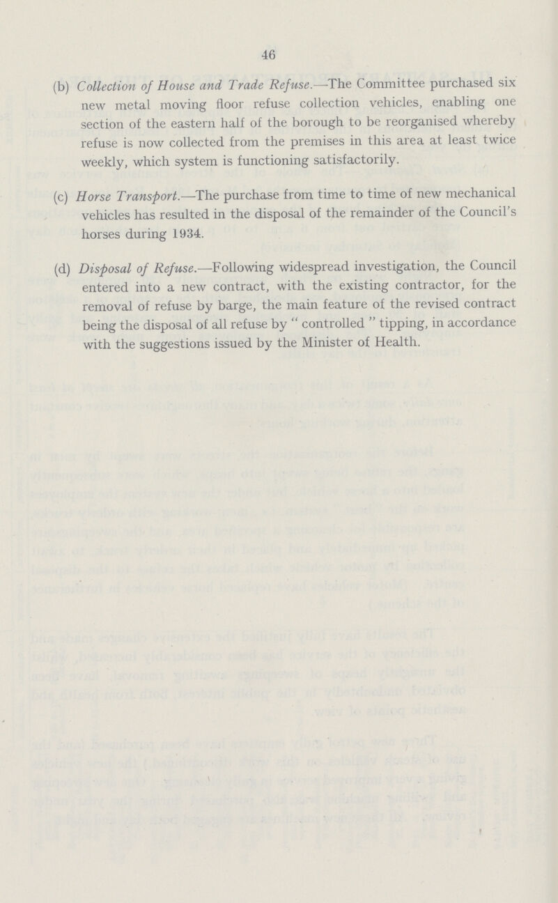 46 (b) Collection of House and Trade Refuse.—The Committee purchased six new metal moving floor refuse collection vehicles, enabling one section of the eastern half of the borough to be reorganised whereby refuse is now collected from the premises in this area at least twice weekly, which system is functioning satisfactorily. (c) Horse Transport.—The purchase from time to time of new mechanical vehicles has resulted in the disposal of the remainder of the Council's horses during 1934. (d) Disposal of Refuse.—Following widespread investigation, the Council entered into a new contract, with the existing contractor, for the removal of refuse by barge, the main feature of the revised contract being the disposal of all refuse by controlled tipping, in accordance with the suggestions issued by the Minister of Health.
