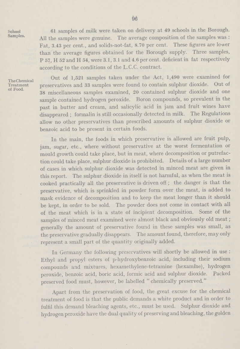 96 School Samples. 61 samples of milk were taken on delivery at 49 schools in the Borough. All the samples were genuine. The average composition of the samples was: Fat, 3.43 per cent., and solids-not-fat, 8.70 per cent. These figures are lower than the average figures obtained for the Borough supply. Three samples, P 57, H 52 and H 54, were 3.1, 3.1 and 4.6 per cent, deficient in fat respectively according to the conditions of the L.C.C. contract. The Chemical Treatment of Food. Out of 1,521 samples taken under the Act, 1,490 were examined for preservatives and 33 samples were found to contain sulphur dioxide. Out of 38 miscellaneous samples examined, 20 contained sulphur dioxide and one sample contained hydrogen peroxide. Boron compounds, so prevalent in the past in butter and cream, and salicylic acid in jam and fruit wines have disappeared; formalin is still occasionally detected in milk. The Regulations allow no other preservatives than prescribed amounts of sulphur dioxide or benzoic acid to be present in certain foods. In the main, the foods in which preservative is allowed are fruit pulp, jam, sugar, etc., where without preservative at the worst fermentation or mould growth could take place, but in meat, where decomposition or putrefac tion could take place, sulphur dioxide is prohibited. Details of a large number of cases in which sulphur dioxide was detected in minced meat are given in this report. The sulphur dioxide in itself is not harmful, as when the meat is cooked practically all the preservative is driven off; the danger is that the preservative, which is sprinkled in powder form over the meat, is added to mask evidence of decomposition and to keep the meat longer than it should be kept, in order to be sold. The powder does not come in contact with all of the meat which is in a state of incipient decomposition. Some of the samples of minced meat examined were almost black and obviously old meat; generally the amount of preservative found in these samples was small, as the preservative gradually disappears. The amount found, therefore, may only represent a small part of the quantity originally added. In Germany the following preservatives will shortly be allowed in use : Ethyl and propyl esters of p-hydroxybenzoic acid, including their sodium compounds and mixtures, hexamethylene-tetramine (hexamine), hydrogen peroxide, benzoic acid, boric acid, formic acid and sulphur dioxide. Packed preserved food must, however, be labelled chemically preserved. Apart from the preservation of food, the great excuse for the chemical treatment of food is that the public demands a white product and in order to fulfil this demand bleaching agents, etc., must be used. Sulphur dioxide and hydrogen peroxide have the dual quality of preserving and bleaching, the golden