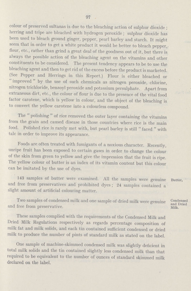 97 colour of preserved sultanas is due to the bleaching action of sulphur dioxide; herring and tripe are bleached with hydrogen peroxide; sulphur dioxide has been used to bleach ground ginger, pepper, pearl barley and starch. It might seem that in order to get a white product it would be better to bleach pepper, flour, etc., rather than grind a great deal of the goodness out of it, but there is always the possible action of the bleaching agent on the vitamins and other constituents to be considered. The present tendency appears to be to use the bleaching agent and then to get rid of the excess before the product is marketed. (See Pepper and Herrings in this Report.) Flour is either bleached or improved by the use of such chemicals as nitrogen peroxide, chlorine, nitrogen trichloride, benzoyl peroxide and potassium persulphate. Apart from extraneous dirt, etc., the colour of flour is due to the presence of the vital food factor carotene, which is yellow in colour, and the object of the bleaching is to convert the yellow carotene into a colourless compound. The polishing of rice removed the outer layer containing the vitamins from the grain and caused disease in those countries where rice is the main food. Polished rice is rarely met with, but pearl barley is still faced with talc in order to improve its appearance. Foods are often treated with fumigants of a noxious character. Recently, unripe fruit has been exposed to certain gases in order to change the colour of the skin from green to yellow and give the impression that the fruit is ripe. The yellow colour of butter is an index of its vitamin content but this colour can be imitated by the use of dyes. 143 samples of butter were examined. All the samples were genuine and free from preservatives and prohibited dyes; 24 samples contained a slight amount of artificial colouring matter. Butter. Two samples of condensed milk and one sample of dried milk were genuine and free from preservative. These samples complied with the requirements of the Condensed Milk and Dried Milk Regulations respectively as regards percentage composition of milk fat and milk solids, and each tin contained sufficient condensed or dried milk to produce the number of pints of standard milk as stated on the label. One sample of machine-skimmed condensed milk was slightly deficient in total milk solids and the tin contained slightly less condensed milk than that required to be equivalent to the number of ounces of standard skimmed milk declared on the label. Condensed and Dried Milk.