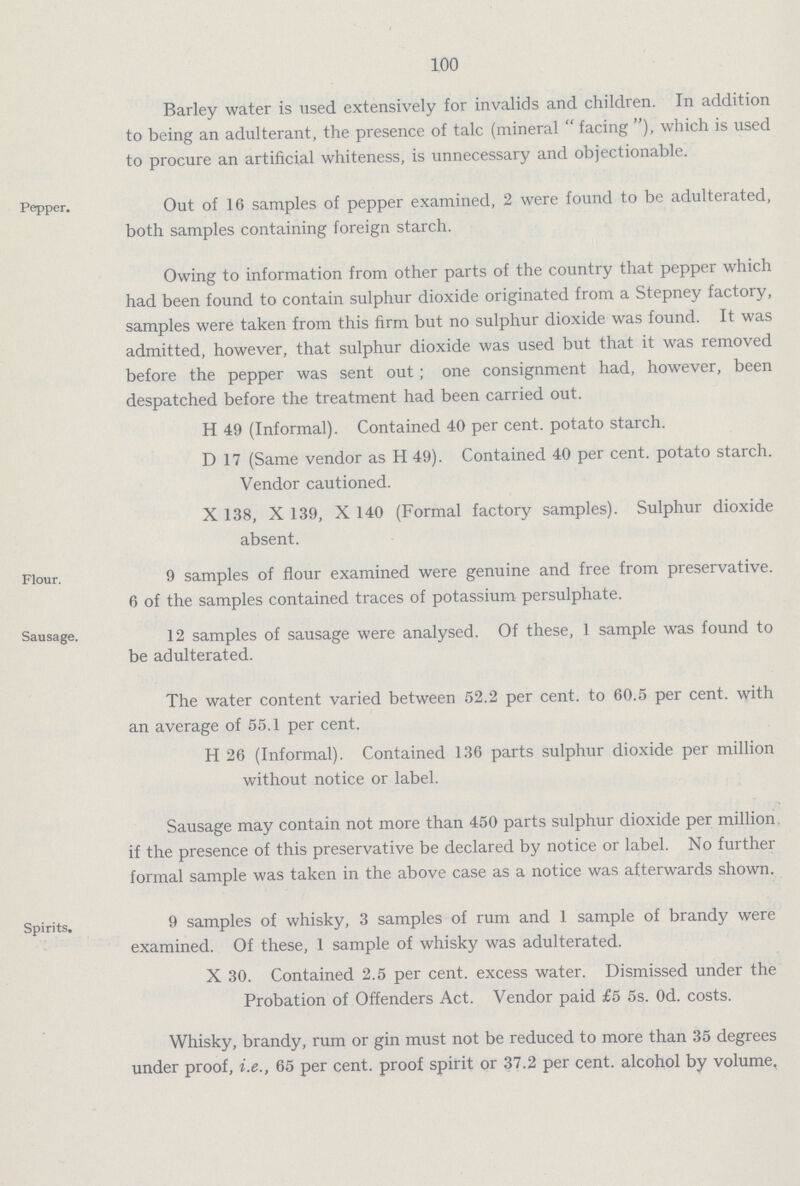 100 Barley water is used extensively for invalids and children. In addition to being an adulterant, the presence of talc (mineral facing), which is used to procure an artificial whiteness, is unnecessary and objectionable. Pepper. Out of 16 samples of pepper examined, 2 were found to be adulterated, both samples containing foreign starch. Owing to information from other parts of the country that pepper which had been found to contain sulphur dioxide originated from a Stepney factory, samples were taken from this firm but no sulphur dioxide was found. It was admitted, however, that sulphur dioxide was used but that it was removed before the pepper was sent out; one consignment had, however, been despatched before the treatment had been carried out. H 49 (Informal). Contained 40 per cent. potato starch. D 17 (Same vendor as H 49). Contained 40 per cent. potato starch. Vendor cautioned. X 138, X 139, X 140 (Formal factory samples). Sulphur dioxide absent. Flour. 9 samples of flour examined were genuine and free from preservative. 6 of the samples contained traces of potassium persulphate. Sausage. 12 samples of sausage were analysed. Of these, 1 sample was found to be adulterated. The water content varied between 52.2 per cent, to 60.5 per cent, with an average of 55.1 per cent. H 26 (Informal). Contained 136 parts sulphur dioxide per million without notice or label. Sausage may contain not more than 450 parts sulphur dioxide per million if the presence of this preservative be declared by notice or label. No further formal sample was taken in the above case as a notice was afterwards shown. Spirits. 9 samples of whisky, 3 samples of rum and 1 sample of brandy were examined. Of these, 1 sample of whisky was adulterated. X 30. Contained 2.5 per cent. excess water. Dismissed under the Probation of Offenders Act. Vendor paid £5 5s. 0d. costs. Whisky, brandy, rum or gin must not be reduced to more than 35 degrees under proof, i.e., 65 per cent. proof spirit or 37.2 per cent.alcohol by volume.