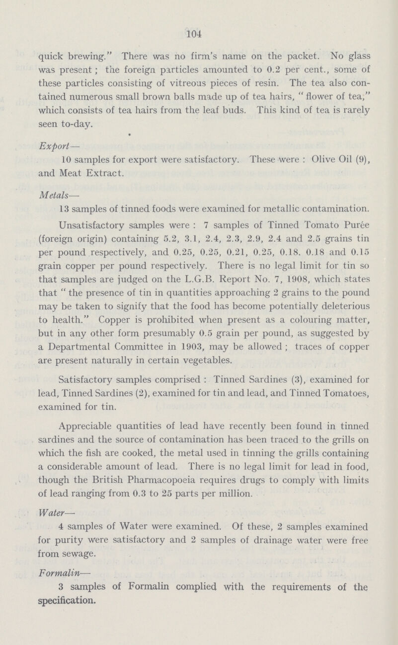 104 quick brewing. There was no firm's name on the packet. No glass was present; the foreign particles amounted to 0.2 per cent., some of these particles consisting of vitreous pieces of resin. The tea also con tained numerous small brown balls made up of tea hairs, flower of tea, which consists of tea hairs from the leaf buds. This kind of tea is rarely seen to-day. Export— 10 samples for export were satisfactory. These Were: Olive Oil (9), and Meat Extract. Metals—- 13 samples of tinned foods were examined for metallic contamination. Unsatisfactory samples were: 7 samples of Tinned Tomato Puree (foreign origin) containing 5.2, 3.1, 2.4, 2.3, 2.9, 2.4 and 2.5 grains tin per pound respectively, and 0.25, 0.25, 0.21, 0.25, 0.18. 0.18 and 0.15 grain copper per pound respectively. There is no legal limit for tin so that samples are judged on the L.G.B. Report No. 7, 1908, which states that the presence of tin in quantities approaching 2 grains to the pound may be taken to signify that the food has become potentially deleterious to health. Copper is prohibited when present as a colouring matter, but in any other form presumably 0.5 grain per pound, as suggested by a Departmental Committee in 1903, may be allowed; traces of copper are present naturally in certain vegetables. Satisfactory samples comprised: Tinned Sardines (3), examined for lead, Tinned Sardines (2), examined for tin and lead, and Tinned Tomatoes, examined for tin. Appreciable quantities of lead have recently been found in tinned sardines and the source of contamination has been traced to the grills on which the fish are cooked, the metal used in tinning the grills containing a considerable amount of lead. There is no legal limit for lead in food, though the British Pharmacopoeia requires drugs to comply with limits of lead ranging from 0.3 to 25 parts per million. Water—- 4 samples of Water were examined. Of these, 2 samples examined for purity Were satisfactory and 2 samples of drainage water were free from sewage. Formalin-— 3 samples of Formalin complied with the requirements of the specification.