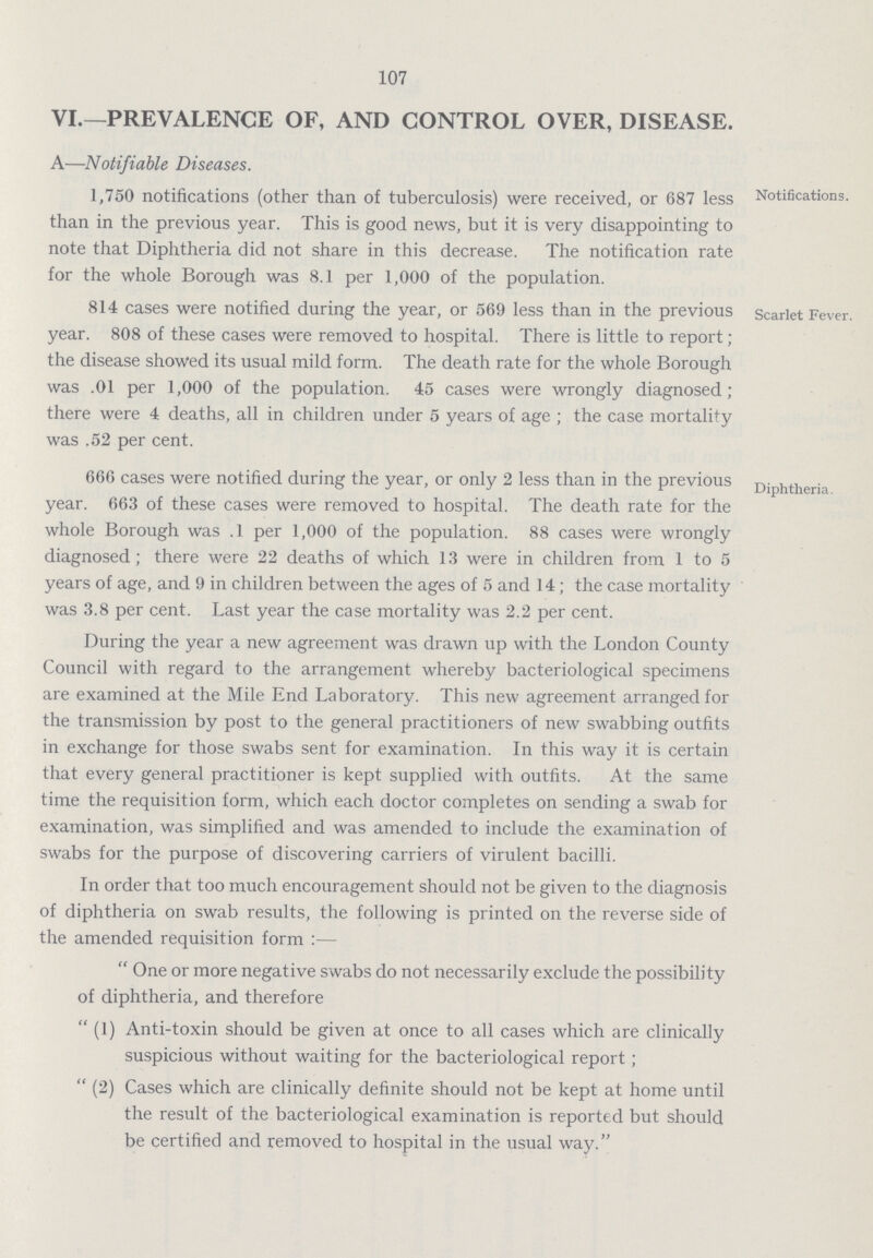 107 VI.—PREVALENCE OF, AND CONTROL OVER, DISEASE. A—Notifiable Diseases. 1,750 notifications (other than of tuberculosis) were received, or 687 less than in the previous year. This is good news, but it is very disappointing to note that Diphtheria did not share in this decrease. The notification rate for the whole Borough was 8.1 per 1,000 of the population. Notifications. 814 cases were notified during the year, or 569 less than in the previous year. 808 of these cases were removed to hospital. There is little to report; the disease showed its usual mild form. The death rate for the whole Borough was .01 per 1,000 of the population. 45 cases were wrongly diagnosed; there were 4 deaths, all in children under 5 years of age; the case mortality was .52 per cent. Scarlet Fever. 666 cases were notified during the year, or only 2 less than in the previous year. 663 of these cases were removed to hospital. The death rate for the whole Borough was .1 per 1,000 of the population. 88 cases were wrongly diagnosed; there were 22 deaths of which 13 were in children from 1 to 5 years of age, and 9 in children between the ages of 5 and 14; the case mortality was 3.8 per cent. Last year the case mortality was 2.2 per cent. During the year a new agreement was drawn up with the London County Council with regard to the arrangement whereby bacteriological specimens are examined at the Mile End Laboratory. This new agreement arranged for the transmission by post to the general practitioners of new swabbing outfits in exchange for those swabs sent for examination. In this way it is certain that every general practitioner is kept supplied with outfits. At the same time the requisition form, which each doctor completes on sending a swab for examination, was simplified and was amended to include the examination of swabs for the purpose of discovering carriers of virulent bacilli. In order that too much encouragement should not be given to the diagnosis of diphtheria on swab results, the following is printed on the reverse side of the amended requisition form:—  One or more negative swabs do not necessarily exclude the possibility of diphtheria, and therefore  (1) Anti-toxin should be given at once to all cases which are clinically suspicious without waiting for the bacteriological report;  (2) Cases which are clinically definite should not be kept at home until the result of the bacteriological examination is reported but should be certified and removed to hospital in the usual way. Diphtheria.