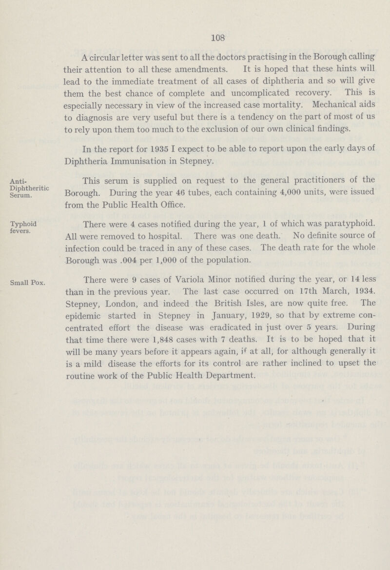 108 A circular letter was sent to all the doctors practising in the Borough calling their attention to all these amendments. It is hoped that these hints will lead to the immediate treatment of all cases of diphtheria and so will give them the best chance of complete and uncomplicated recovery. This is especially necessary in view of the increased case mortality. Mechanical aids to diagnosis are very useful but there is a tendency on the part of most of us to rely upon them too much to the exclusion of our own clinical findings. In the report for 1935 I expect to be able to report upon the early days of Diphtheria Immunisation in Stepney. Anti- Diphtheritic Serum. This serum is supplied on request to the general practitioners of the Borough. During the year 46 tubes, each containing 4,000 units, were issued from the Public Health Office. Typhoid fevers. There were 4 cases notified during the year, 1 of which was paratyphoid. All were removed to hospital. There was one death. No definite source of infection could be traced in any of these cases. The death rate for the whole Borough was .004 per 1,000 of the population. Small Pox. There were 9 cases of Variola Minor notified during the year, or 14 less than in the previous year. The last case occurred on 17th March, 1934. Stepney, London, and indeed the British Isles, are now quite free. The epidemic started in Stepney in January, 1929, so that by extreme con centrated effort the disease was eradicated in just over 5 years. During that time there were 1,848 cases with 7 deaths. It is to be hoped that it will be many years before it appears again, if at all, for although generally it is a mild disease the efforts for its control are rather inclined to upset the routine work of the Public Health Department.
