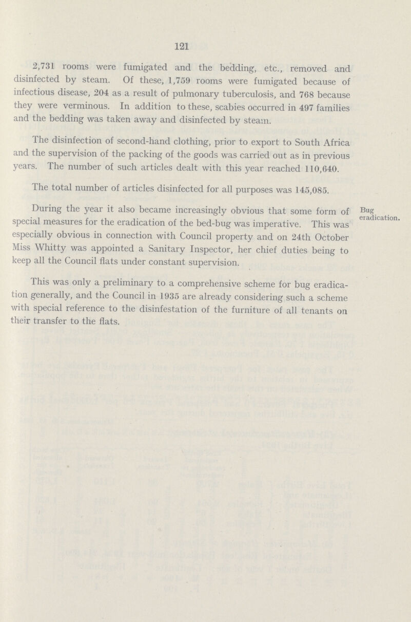 121 2,731 rooms were fumigated and the bedding, etc., removed and disinfected by steam. Of these, 1,759 rooms were fumigated because of infectious disease, 204 as a result of pulmonary tuberculosis, and 768 because they were verminous. In addition to these, scabies occurred in 497 families and the bedding was taken away and disinfected by steam. The disinfection of second-hand clothing, prior to export to South Africa and the supervision of the packing of the goods was carried out as in previous years. The number of such articles dealt with this year reached 110,640. The total number of articles disinfected for all purposes was 145,085. During the year it also became increasingly obvious that some form of Bug eradication special measures for the eradication of the bed-bug was imperative. This was especially obvious in connection with Council property and on 24th October Miss Whitty was appointed a Sanitary Inspector, her chief duties being to keep all the Council flats under constant supervision. This was only a preliminary to a comprehensive scheme for bug eradica tion generally, and the Council in 1935 are already considering such a scheme with special reference to the disinfestation of the furniture of all tenants on their transfer to the flats.