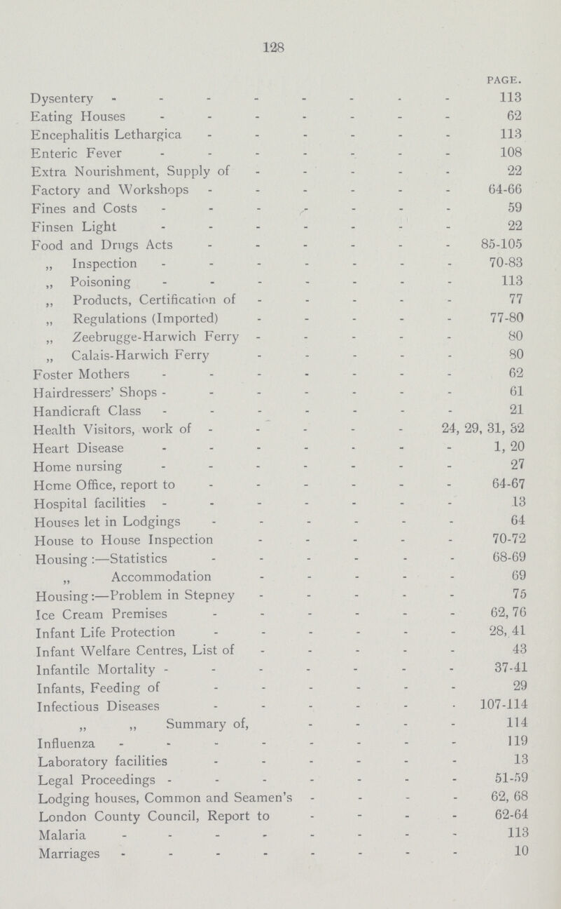 128 PAGE. Dysentery 113 Eating Houses 62 Encephalitis Lethargica 113 Enteric Fever 108 Extra Nourishment, Supply of 22 Factory and Workshops 64-66 Fines and Costs 59 Finsen Light 22 Food and Drugs Acts 85-105 „ Inspection 70-83 „ Poisoning 113 „ Products, Certification of 77 „ Regulations (Imported) 77-80 „ Zeebrugge-Harwich Ferry - 80 „ Calais-Harwich Ferry 80 Foster Mothers 62 Hairdressers' Shops 61 Handicraft Class 21 Health Visitors, work of 24, 29, 31, 32 Heart Disease 1, 20 Home nursing 27 Hcme Office, report to 64-67 Hospital facilities 13 Houses let in Lodgings 64 House to House Inspection 70-72 Housing:—Statistics 68-69 „ Accommodation 69 Housing:—Problem in Stepney 75 Ice Cream Premises 62,76 Infant Life Protection 28, 41 Infant Welfare Centres, List of 43 Infantile Mortality 37-41 Infants, Feeding of 29 Infectious Diseases 107-114 „ ,, Summary of, 114 Influenza 119 Laboratory facilities 13 Legal Proceedings 51-59 Lodging houses, Common and Seamen's 62, 68 London County Council, Report to 62-64 Malaria 113 Marriages 10