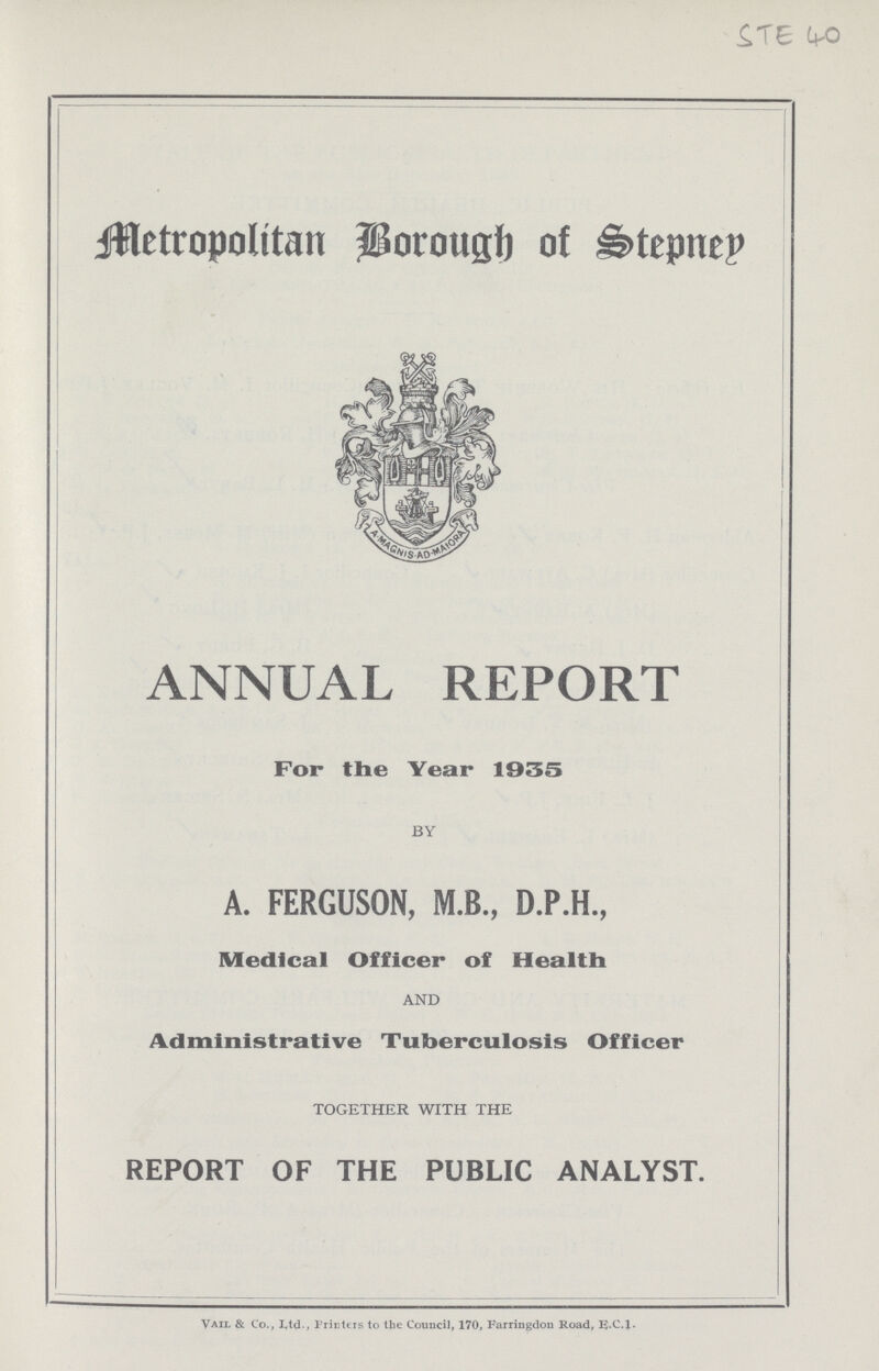 STE 40 Metropolitan Borough of Stepnen ANNUAL REPORT For the Year 1935 BY A. FERGUSON, M.B., D.P.H., Medical Officer of Health AND Administrative Tuberculosis Officer TOGETHER WITH THE REPORT OF THE PUBLIC ANALYST. Vail & Co., L.td., Printers to the Council, 170, Farringdon Road, E.C.l.