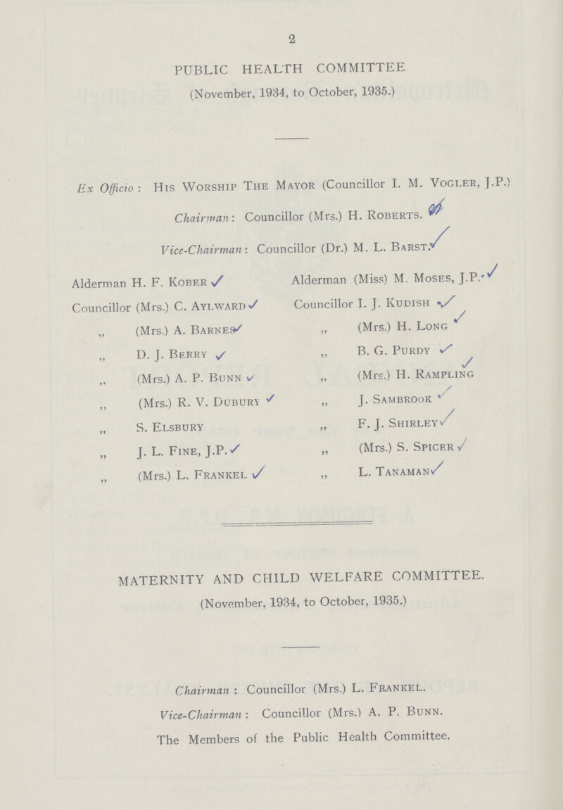 MATERNITY AND CHILD WELFARE COMMITTEE. (November, 1934, to October, 1935.) Chairman: Councillor (Mrs.) L. Frankel. Vice-Chairman: Councillor (Mrs.) A. P. Bunn. The Members of the Public Health Committee. 2 PUBLIC HEALTH COMMITTEE (November, 1934, to October, 1935.) Ex Officio: His Worship The Mayor (Councillor I. M. Vogler, J.P.) Chairman: Councillor (Mrs.) H. Roberts. Vice-Chairman: Councillor (Dr.) M. L. Barst.*^ Alderman H. F. Kober Alderman (Miss) M. Moses, J.P. Councillor (Mrs.) C. Aylward Councillor I. J. Kudish „ (Mrs.) A. Barnes „ (Mrs.) H. Long „ D. J. Berry „ B. G. Purdy (Mrs.) A. P. Bunn „ (Mrs.) H. Rampling „ (Mrs.) R. V. Dubury ,, J. Sambrook „ S. Elsbury „ F. J. Shirley„ „ J. L. Fine, J.P. „ (Mrs.) S. Spicer „ (Mrs.) L. Frankel „ L. Tanaman