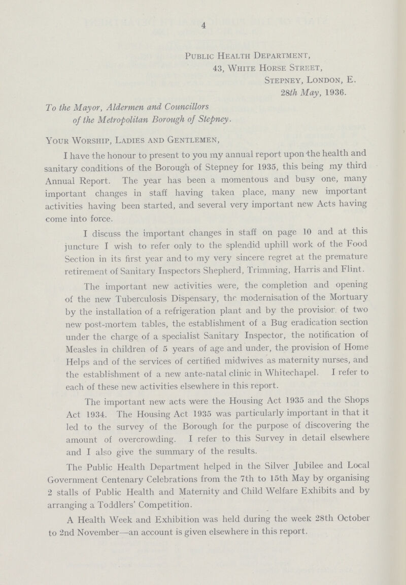 4 Public Health Department, 43, White Horse Street, Stepney, London, E. 28th May, 1936. To the Mayor, Aldermen and Councillors of the Metropolitan Borough of Stepney. Your Worship, Ladies and Gentlemen, I have the honour to present to you my annual report upon the health and sanitary conditions of the Borough of Stepney for 1935, this being my third Annual Report. The year has been a momentous and busy one, many important changes in staff having taken place, many new important activities having been started, and several very important new Acts having come into force. I discuss the important changes in staff on page 10 and at this juncture I wish to refer only to the splendid uphill work of the Food Section in its first year and to my very sincere regret at the premature retirement of Sanitary Inspectors Shepherd, Trimming, Harris and Flint. The important new activities were, the completion and opening of the new Tuberculosis Dispensary, the modernisation of the Mortuary by the installation of a refrigeration plant and by the provision of two new post-mortem tables, the establishment of a Bug eradication section under the charge of a specialist Sanitary Inspector, the notification of Measles in children of 5 years of age and under, the provision of Home Helps and of the services of certified midwives as maternity nurses, and the establishment of a new ante-natal clinic in Whitechapel. I refer to each of these new activities elsewhere in this report. The important new acts were the Housing Act 1935 and the Shops Act 1934. The Housing Act 1935 was particularly important in that it led to the survey of the Borough for the purpose of discovering the amount of overcrowding. I refer to this Survey in detail elsewhere and I also give the summary of the results. The Public Health Department helped in the Silver Jubilee and Local Government Centenary Celebrations from the 7th to 15th May by organising 2 stalls of Public Health and Maternity and Child Welfare Exhibits and by arranging a Toddlers' Competition. A Health Week and Exhibition was held during the week 28th October to 2nd November—an account is given elsewhere in this report.