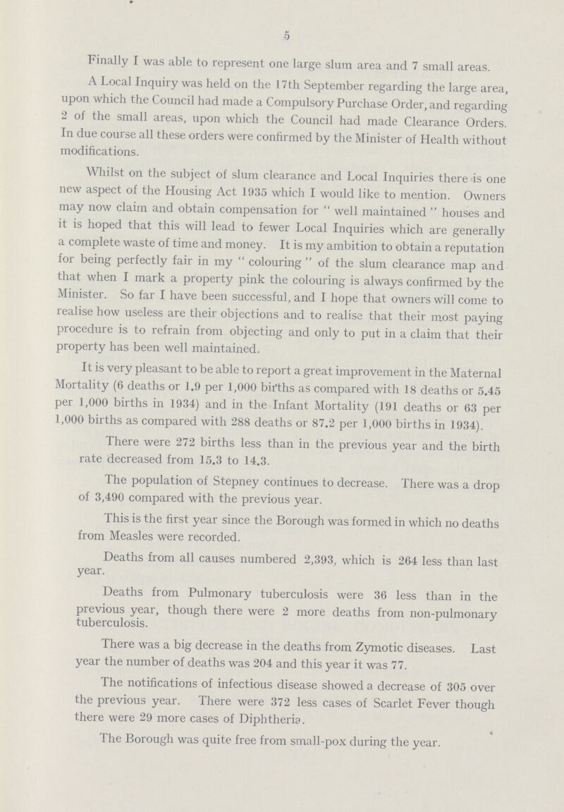 5 Finally I was able to represent one large slum area and 7 small areas. A Local Inquiry was held on the 17th September regarding the large area, upon which the Council had made a Compulsory Purchase Order, and regarding 2 of the small areas, upon which the Council had made Clearance Orders. In due course all these orders were confirmed by the Minister of Health without modifications. Whilst on the subject of slum clearance and Local Inquiries there is one new aspect of the Housing Act 1935 which I would like to mention. Owners may now claim and obtain compensation for well maintained houses and it is hoped that this will lead to fewer Local Inquiries which are generally a complete waste of time and money. It is my ambition to obtain a reputation for being perfectly fair in my colouring of the slum clearance map and that when I mark a property pink the colouring is always confirmed by the Minister. So far I have been successful, and I hope that owners will come to realise how useless are their objections and to realise that their most paying procedure is to refrain from objecting and only to put in a claim that their property has been well maintained. It is very pleasant to be able to report a great improvement in the Maternal Mortality (6 deaths or 1.9 per 1,000 births as compared with 18 deaths or 5.45 per 1,000 births in 1934) and in the Infant Mortality (191 deaths or 63 per 1,000 births as compared with 288 deaths or 87.2 per 1,000 births in 1934). There were 272 births less than in the previous year and the birth rate decreased from 15.3 to 14.3. The population of Stepney continues to decrease. There was a drop of 3,490 compared with the previous year. This is the first year since the Borough was formed in which no deaths from Measles were recorded. Deaths from all causes numbered 2,393, which is 264 less than last year. Deaths from Pulmonary tuberculosis were 36 less than in the previous year, though there were 2 more deaths from non-pulmonary tuberculosis. There was a big decrease in the deaths from Zymotic diseases. Last year the number of deaths was 204 and this year it was 77. The notifications of infectious disease showed a decrease of 305 over the previous year. There were 372 less cases of Scarlet Fever though there were 29 more cases of Diphtheria. The Borough was quite free from small-pox during the year.