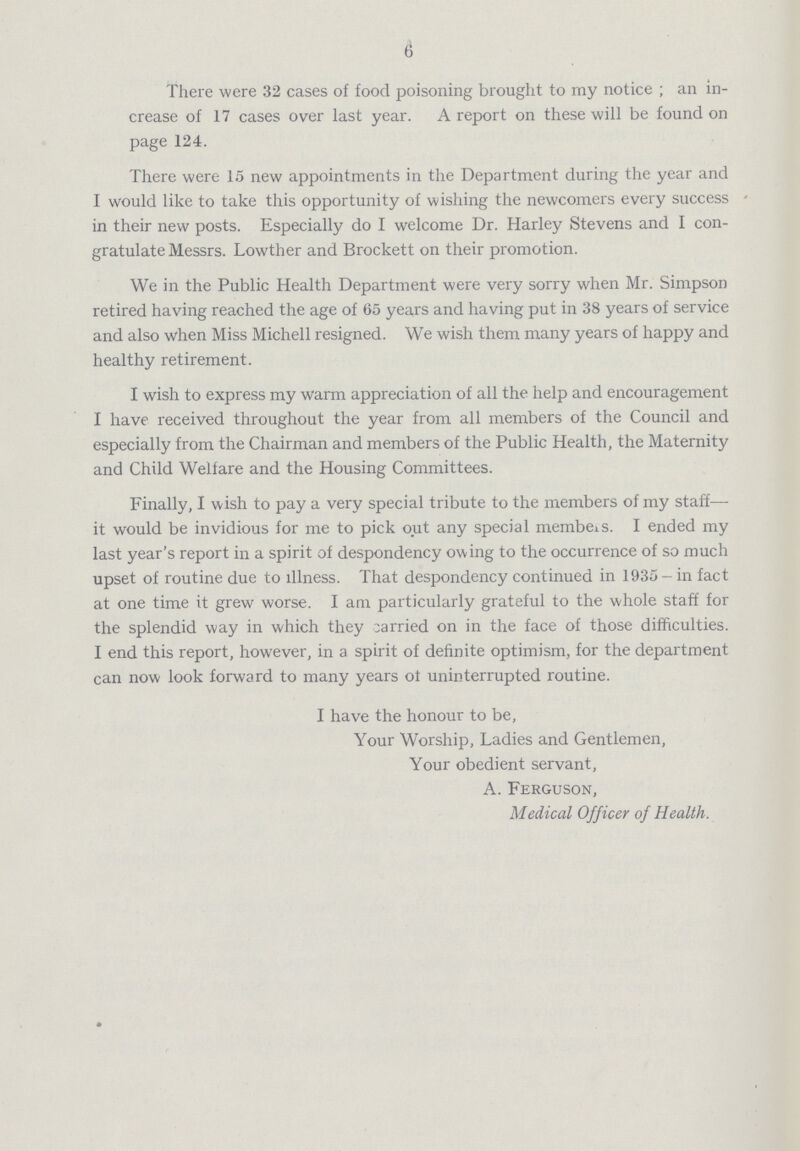 6 There were 32 cases of food poisoning brought to my notice ; an in crease of 17 cases over last year. A report on these will be found on page 124. There were 15 new appointments in the Department during the year and I would like to take this opportunity of wishing the newcomers every success in their new posts. Especially do I welcome Dr. Harley Stevens and I con gratulate Messrs. Lowther and Brockett on their promotion. We in the Public Health Department were very sorry when Mr. Simpson retired having reached the age of 65 years and having put in 38 years of service and also when Miss Michell resigned. We wish them many years of happy and healthy retirement. I wish to express my warm appreciation of all the help and encouragement I have received throughout the year from all members of the Council and especially from the Chairman and members of the Public Health, the Maternity and Child Welfare and the Housing Committees. Finally, I wish to pay a very special tribute to the members of my staff it would be invidious for me to pick out any special members. I ended my last year's report in a spirit of despondency owing to the occurrence of so much upset of routine due to illness. That despondency continued in 1935- in fact at one time it grew worse. I am particularly grateful to the whole staff for the splendid way in which they carried on in the face of those difficulties. I end this report, however, in a spirit of definite optimism, for the department can now look forward to many years ot uninterrupted routine. I have the honour to be, Your Worship, Ladies and Gentlemen, Your obedient servant, A. Ferguson, Medical Officer of Health.
